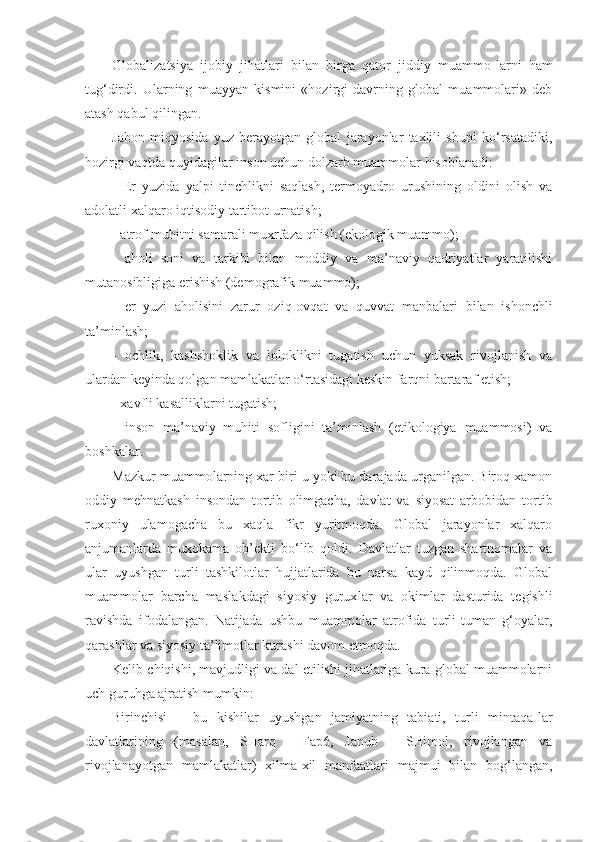 Globalizatsiya   ijobiy   jihatlari   bilan   birga   qator   jiddiy   muammo - larni   h am
tu g‘ dirdi.   Ularning   muayyan   kismini   «hozirgi   davrning   global   muammolari»   deb
atash qabul qilingan.
Jahon   miqyosida   yuz   berayotgan   global   jarayonlar   taxlili   shuni   ko‘rsatadiki,
hozirgi vaqtda quyidagilar in son uchun dolzarb muammolar hisoblanadi:
-   Er   yuzida   yalpi   tinchlikni   saqlash,   termoyadro   urushining   oldini   olish   va
adolatli xalqaro  iq tisodiy tartibot urnatish;
-  atrof-muhitni samarali muxrfaza qilish (ekologik muammo);
-   aholi   soni   va   tarkibi   bilan   moddiy   va   ma’naviy   qadriyatlar   yaratilishi
mutanosibligiga erishish (demografik muammo);
-   er   yuzi   aholisini   zarur   ozi q -ov q at   va   quvvat   manbalari   bilan   ishonchli
ta’minlash;
-   ochlik,   kashshoklik   va   loloklikni   tugatish   uchun   yuksak   rivojlanish   va
ulardan keyinda qolgan mamlakatlar o‘rtasidagi keskin farqni bartaraf etish;
- xavfli kasalliklarni tugatish;
-   inson   ma’naviy   muhiti   sofligini   ta’minlash   (etikologiya   muammosi)   va
boshkalar.
Mazkur muammolarning xar biri u yoki bu darajada urganilgan. Biroq xamon
oddiy   mehnatkash   insondan   tor tib   olimgacha,   davlat   va   siyosat   arbobidan   tortib
ruxoniy   ulamogacha   bu   xaqla   fikr   yuritmoqda.   Global   jarayonlar   xalqaro
anjumanlarda   muxokama   ob’ekti   bo‘lib   qoldi.   Davlatlar   tuzgan   shartnomalar   va
ular   uyushgan   turli   tashkilotlar   hujjatlarida   bu   narsa   kayd   qilinmoqda.   Global
muammolar   barcha   masla kd agi   siyosiy   gurux l ar   va   okimlar   dasturida   tegishli
ravishda   ifodalangan.   Natijada   ushbu   muammolar   atrofida   turli-tuman   g‘oyalar,
qarashlar va siyosiy ta’limotlar kurashi davom etmoqda.
Kelib chiqishi, mavjudligi va dal etilishi jihatlariga kura global muammolarni
uch guruhga ajratish mumkin:
Birinchisi   –   bu   kishilar   uyushgan   jamiyatning   tabiati,   turli   mintaqa - lar
davlatlarining   (masalan,   SHarq   -  
Fap6,   Janub   -   SHimol,   rivojlangan   va
rivojlanayotgan   mamlakatlar)   xilma-xil   manfaatlari   majmui   bilan   bog‘ langan, 