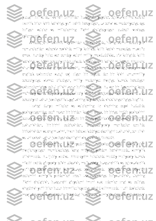 yutug‘i   bo‘lsa-da,   ikkinchi   tomondan   buzgunchi   yuyalar,   tajovuzkor   mafkuralar
osonlik bilan   kirib kelishiga yo‘l ochib berayotgan, uz tarixi va madaniyatiga ega
bo‘lgan   xalqlar   va   millatlarning   fikrini   chalgitayotgan   qudratli   vositaga
aylanmoqda.
Albatta, jahon axborot maydonidan ajralgan holda, hozirgi zamon taraqqiyoti
namunalaridan   xabarsiz   ravish da   milliy   kobikda   kolib   ketish   maqsadga   muvofiq
emas.   Bunday   holat   xar   qanday   xalqni   milliy   maxduddikka,   o‘z   kobigida   kolib
ketishiga va jahon taraqqiyotidan orkada kolishiga olib kelishi mukarrar. Biroq ana
shunday   mu rakkab   g‘oyalar   kurashi,   mafkuralar   karama-qarshiligi,   betayin   va
engiltak   axborotlar   xuruji   avj   olgan   bir   paytda   dar   bir   kishi   umummilliy
taraqqiyotga   xizmat   qiladigan,   milliy   madaniyat   rivojiga   kumak   beradigan
axborotlarnigina qabul  qilishi  zarur  bo‘lib kolmoqda. Bu  xar  bir  fuqaroning katta
ma’naviy va ma’rifiy saviyasiga, axloqiy kamolot darajasiga, mamlakat va mil- lat
taraqqiyoti uchun javobgarlik tuyg‘usining kay dara jada shakllanganligiga bog‘liq.
Hozirgi   dunyo   millatlar   va   xalqlarning   Er   sharining   qaysi   hududida
yashayotganidan   qat’i   nazar   bir-biridan   kochib   emas,   bir-biriga   intilib   yashashini
taqozo etmoq da. Biroq ana shu o‘zaro bir-biriga yaqinlashish eng avvalo bir-birini
tushunishdan,   bir-birini   qadrlashdan,   umumdunyoviy   manfaatlar   atrofida
birlashishdan va eng muximi, inson bebaxo kddriyat ekanligini tushunish, tan olish
va uni asrash uchun javobgar ekanligini xis qilishdan iboratdir.
Turli   davlatlarning   sarmoyadorlari,   nodavlat-notijorat   tashkilotlari
rivojlanayotgan   mamlakatlarga   keng   miqyosli   yordam   berishmoqda,   xomiylik
qilishmoqda.   Bu   ijobiy   xodisa.   Biroq   ayrim   holatlarda   moddiy-moliyaviy   kumak
nikobi   ostida   g‘oyaviy   ta’sir   utkazish,   mafku raviy   buzgunchilik   va   tajovuzkorlik
yo‘lidan   borish   holatlari   xam   kuzga   tashlanmoqda.   Natijada   aholi   qaysidir
qatlamini   xomiylik   yordamlari   orqali   Uz   hukmlariga   bo‘ysundirish,   ularning
fikrini   chalgitish,   buzgunchi   g‘oyalarni   imoni   sust   odamlar   ongi   va   qalbiga
singdirish yo‘li bilan butun bir millat hayotiga   tahdid solinmoqda. Turli davlatlarda
mavjud jamoat  tashkilotlari o‘rtasi dagi hamkorlik, xomiylik chuqurlashib borgani 