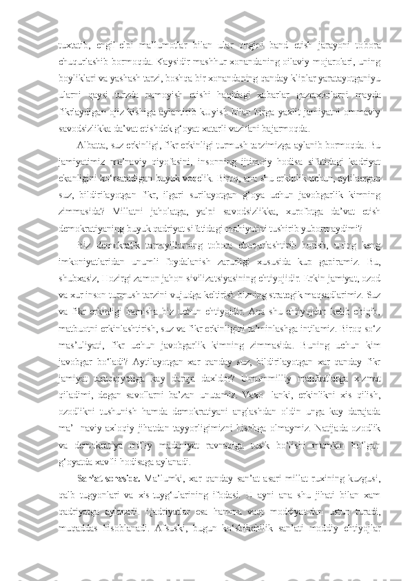 tuxtatib,   engil-elpi   ma’lumotlar   bilan   ular   ongini   band   etish   jarayoni   to bora
chuqurlashib  bormoqda. Kaysidir mashhur  xonandaning oilaviy mojarolari, uning
boyliklari va yashash tarzi, boshqa bir xonandaning qanday kliplar yaratayotganiyu
ularni   qaysi   tarzda   namoyish   etishi   haqidagi   xa barlar   gazetxonlarni   mayda
fikrlaydigan   ojiz   kishiga   aylantirib   kUyish   bilan   birga   yaxlit   jamiyatni   ommaviy
savodsizlikka da’vat etishdek g‘oyat xatarli vazifani bajarmoqda.
Albatta, suz erkinligi, fikr erkinligi turmush tarzimizga aylanib bormoqda. Bu
jamiyatimiz   ma’naviy   qiyofasini,   insonning   ijtimoiy   hodisa   sifatidagi   kadriyat
ekanligini ko‘rsatadigan buyuk voqelik. Biroq, ana shu erkinlik uchun, aytilaetgan
suz,   bildirilayotgan   fikr,   ilgari   surilayotgan   g‘oya   uchun   javobgarlik   kimning
zimmasida?   Millatni   jaholatga,   yalpi   savodsizlikka,   xurofotga   da’vat   etish
demokratiyaning buyuk qadriyat sifa tidagi mohiyatini tushirib yubormaydimi?
Biz   demokratik   tamoyillarning   tobora   chuqurlashtirib   borish,   uning   keng
imkoniyatlaridan   unumli   foydalanish   zarurligi   xususida   kup   gapiramiz.   Bu,
shubxasiz, Hozirgi zamon jahon sivilizatsiyasining ehtiyojidir. Erkin jamiyat, ozod
va xur inson turmush tarzini vujud ga keltirish bizning strategik maqsadlarimiz. Suz
va   fikr   erkinligi   hamisha   biz   uchun   ehtiyojdir.   Ana   shu   ehtiyojdan   kelib   chiqib,
matbuotni erkinlashtirish, suz va fikr erkinligini ta’minlashga intilamiz. Biroq so‘z
mas’uliyati,   fikr   uchun   javobgarlik   kimning   zimmasida.   Bu ning   uchun   kim
javobgar   bo‘ladi?   Aytilayotgan   xar   qanday   suz,   bildirilayotgan   xar   qanday   fikr
jamiyat   taraqqiyotiga   kay   daraja   daxldor?   Umummilliy   manfaatlarga   xiz mat
qiladimi,   degan   savollarni   ba’zan   unutamiz.   Vaxo-   lanki,   erkinlikni   xis   qilish,
ozodlikni   tushunish   hamda   demokratiyani   anglashdan   oldin   unga   kay   darajada
ma’-   naviy-axloqiy   jihatdan   tayyorligimizni   hisobga   olmaymiz.   Natijada   ozodlik
va   demokratiya   milliy   madaniyat   ravnaqiga   tusik   bo‘lishi   mumkin   bo‘lgan
g‘oyatda xavfli hodisaga aylanadi.
San’at sohasida.   Ma’lumki,   xar   qanday   san’at   asari   millat   ruxining   kuzgusi,
qalb   tugyonlari   va   xis-tuyg‘ularining   ifodasi.   U   ayni   ana   shu   jihati   bilan   xam
qadriyatga   aylanadi.   Qadriyatlar   esa   hamma   vaqt   moddiyat-dan   ustun   turadi,
muqaddas   hisoblanadi.   Afsuski,   bugun   ko‘shikchilik   san’ati   moddiy   ehtiyojlar 