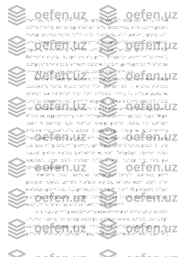 mezoniga,   nafsni   kondirish   omiliga   aylandi.   Avj   olib   ketayotgan   «shou-biz nes»
tadbirkorlikning   xar   qanday   shaklidan   ko‘ra   serdaromad,   solik   tulanmaydigan,
mumay   daromad   manbai   bo‘lib   qoldi.   Bozorlarda,   aholi   gavjum   joylarda   turli-
tuman   bexayo   kassetalar   va   disklarning   sotilayotganligi   nazorat   qilinmayapti.
Beyuzlik,   andishasizlik,   kunimsiz   turmush   tarzi   fazilatga   aylanib   bormoqda.
Achinarlisi   shunda-   ki,   ayni   ana   shu   yo‘lni   tanlaganlar   uzlarini   millat   timsoli,
qadriyatlar ramzi sifatida ko‘rsatmoqdalar va bun dam uyalmayaptilar. YOshlar esa
ommaviy tarzda ularga ergashmoqda, ulardan ibrat olishmoqda.
Atokli shoir Evgeniy Evtushenko bir paytlar reklamalar, kliplar va san’atdagi
tuturuksizlik   haqida   chuqur   iztirob   bilan   gapirgan   edi.   U   «Tabiat   zilzilalar,
dahshatli   suv   toshkinlari   bilan   bizni   qo‘rqitadi.   Biroq,   bu   qo‘rquv   gazeta   va
jurnallar, televidenie orqali yopirilib kelayotgan majrux re kl amal ar tahdidi oldida
hech narsa emas. Xar qanday reklama falsafasi yuk odamning falsafasiga aylandi.
Kliplar   esa   sayyoramizning   bosh   imijmeykeri   makomini   egalladi.   Bugun   Maykl
Jekson   SHekspirdan   kura   mashhur.   Rossiya   yoshlari   orasida   pop   kushikchi
Kirkorov-ning   mashhurlik   darajasi   CHaykovs kiy,   Tolstoy   va   Soljenitsinning
birgalikdagi   mashhurligidan   xam   oshib   ketdi»,   degan   edi.   Bu   iztirobning   ta gida
juda katta milliy dard, milliy armon, ayni payt da achchik haqiqat  yotadi. CHunki
bugungi   yoshlar   engiltak   kushikchilar   va   engil   fikrlaydigan   odamlar   ortidan
kuvadigan,   ularga   taklid   qiladigan   bo‘lib   kolishsi.   Bunday   holat   bizda   yuz
bermayapti, deysizmi?!
Televidenie   orqali   ketma-ket   berilayotgan   bema’ni   kushik l ar,   yarim
yalangoch   rakslar,   ugrincha   musik a lar   en giltak,   axloqsiz   xaetni   targib   qilish
vositasiga   aylanmoqda.  Bu,   ayniqsa,  aholisining   64  foizini  35  yoshgacha  bo‘lgan
yoshlar   va   bolalar   tashkil   etadigan   O‘zbekistonday   bolajon   mamlakatda   g‘oyat
xatarli, millat istikboliga tahdid soluvchi hodisa emasmi?
Balki bugungi milliy estradamizning «eksperiment»lari kimlar uchun zarurdir.
Umuman   olganda   h ar   qanday   taraqqiyot   tajribalar   asosida   kuriladi,   ular   tufayli
takomillashib,   qadriyatga   aylanadi.   Biroq   bunday   tajribalar   dastlab   ayni   ana   shu
yo‘nalish   ishkibozlari   tuplangan   joyda,  maxsus   auditoriyada   sinovdan   utkazilishi, 