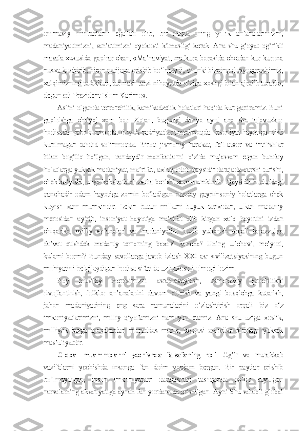 ommaviy   minbarlarni   egallab   olib,   bir   necha   ming   yillik   an’analarimizni,
madaniyatimizni,   san’atimizni   oyokosti   kilmasligi   kerak.   Ana   shu   g‘oyat   o g‘r ik l i
masala xususida gapirar ekan, «Ma’naviyat, mafkura borasida chetdan kur-kurona
nusxa kuchirib, biron natijaga erishib bo‘lmaydi, chunki bizning dunyoqarashimiz,
xalqimizning tafakkuri, turmush tarzi nihoyatda  o‘ ziga xosligi bilan ajralib tura di»,
degan edi Prezident Islom Karimov.
Aslini olganda terrorchilik, kamikadzelik holatlari haqida kup gapiramiz. Buni
gapirishga   ehtiyoj   xam   bor.   Zotan,   bugungi   dunyo   ayni   ana   shu   tajovuzkor
hodisadan jabr kurmoqda. Buyuk qadriyatlar toptalmoqda. Insoniyat  h ayotiga misli
kurilmagan   tahdid   solinmoqda.   Biroq   jis moniy   harakat,   fe’l-atvor   va   intilishlar
bilan   bog‘liq   bo‘lgan,   qandaydir   manfaatlarni   o‘ zida   mujassam   etgan   bunday
holatlarga yuksak madaniyat, ma’rifat, axloq-odob qaysidir darajada qarshi turishi,
chek k o‘ yishi, unga kakshatkich zarba berishi xam mumkindir. Qaysidir  hudud dagi
qanchadir   odam   hayotiga   zomin   bo‘ladigan   bunday   gayriinsoniy   holatlarga   chek
kuyish   xam   mumkindir.   Lekin   butun   millatni   buyuk   tarixidan,   ulkan   madaniy
merosidan   ayirib,   insoniyat   hayotiga   ma’rifat   olib   kirgan   xalq   h ayotini   izdan
chiqarish,   milliy   an’analari   va   madaniya tini   buzib   yuborish   orqali   tanazzulga
da’vat   etishdek   madaniy   terrorning   baxosi   k a ncha?   Uning   Ulchovi,   me’yori,
kulami   bormi?   Bunday   savollarga   javob   izlash   XXI   asr   sivilizatsiyasining   bugun
mohiyatini belgilaydigan hodisa sifatida uz baxosini olmog i  lozim.
Boy   musikiy   merosimizni   asrab-avaylash,   zamonaviy   ijrochilikni
rivojlantirish,   folklor   an’analarini   davom   ettirish   va   yangi   bosqichga   kutarish,
jahon   madaniyatining   eng   sara   namunalarini   o‘ zlashtirish   orqali   biz   o‘ z
imkoniyatlarimizni,   milliy   qiyofamizni   namoyon   etamiz.   Ana   shu   uziga   xoslik,
milliylik   bizga   ajdodlardan   muqaddas   meros,   kelgusi   avlodlar   oldidagi   yuksak
mas’uliyatdir.
Glоbal   muammоlarni   yеchishda   falsafaning   rоli .   Оg’ir   va   murakkab
vazifalarni   yеchishda   insоnga   fan   dоim   yordam   bеrgan.   Bir   paytlar   erishib
bo’lmaydigan,   insоn   imkоniyatlari   darajasidan   tashqarida   bo’lib   tuyulgan
narsalarning aksariyatiga aynan fan yordamida erishilgan. Ayni Shu sababli glоbal 