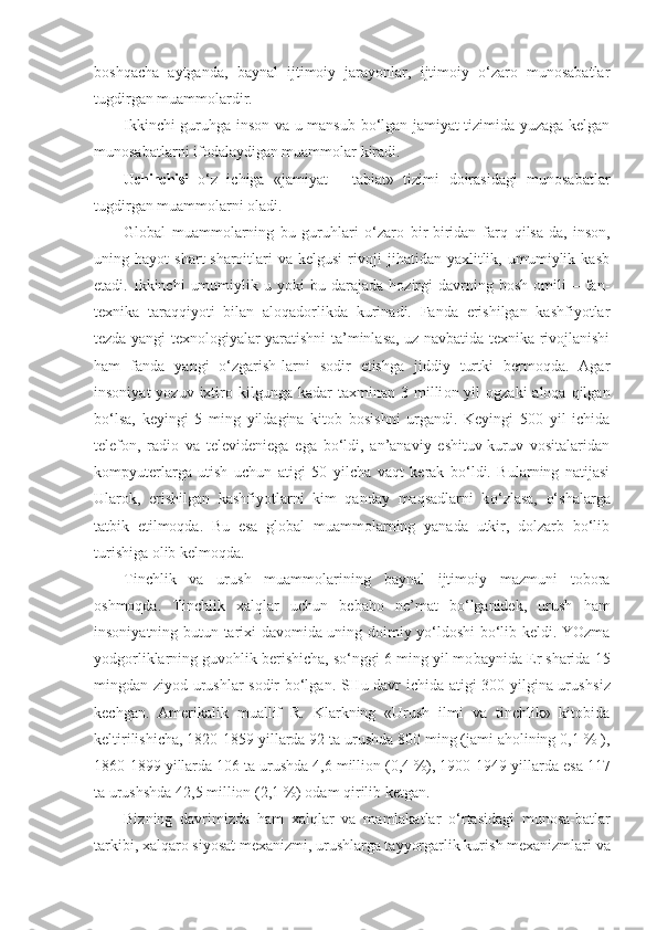 boshqacha   aytganda,   baynal   ijtimoiy   jarayonlar,   ijtimoiy   o‘zaro   munosabatlar
tugdirgan muammolardir.
Ikkinchi guruhga inson va u mansub bo‘lgan jamiyat tizimida yuzaga kelgan
munosabatlarni ifodalaydigan muammolar  k ira d i.
Uchinchisi   o‘ z   ichiga   «jamiyat   -   tabiat»   tizimi   doirasidagi   munosabatlar
tugdirgan muammolarni oladi.
Global   muammolarning   bu   guruhlari   o‘zaro   bir-biridan   farq   q ilsa-da,   inson,
uning  hayot   shart-sharoitlari   va  kelgusi   rivoji   jihatidan   yaxlitlik,   umumiylik  kasb
etadi.  Ikkinchi   umumiylik   u  yoki   bu  darajada   hozirgi   davrning   bosh   omili   –   fan-
texnika   taraqqiyoti   bilan   aloqadorlikda   kurinadi.   Fanda   erishilgan   kashfiyotlar
tezda yangi texnologiyalar yaratishni ta’minlasa, uz navbatida texnika rivojlanishi
h am   fanda   yangi   o‘zgarish - larni   sodir   etishga   jiddiy   turtki   bermoqda.   Agar
insoniyat   yozuv ixtiro kilgunga  kad a r  taxminan 3  milli on yil   ogzaki  aloqa  qilgan
bo‘lsa,   keyingi   5   ming   yildagina   kitob   bosishni   urgandi.   Keyingi   500   yil   ichida
telefon,   radio   va   televideniega   ega   bo‘ldi,   an’anaviy   eshituv-kuruv   vositalaridan
kompyuterlarga   utish   uchun   atigi   50   yilcha   vaqt   kerak   bo‘ldi.   Bularning   natijasi
Ularok,   erishilgan   kashfiyotlarni   kim   qanday   maqsadlarni   k o‘ zlasa,   o‘shalarga
tatbik   etilmoqda.   Bu   esa   global   muammolarning   yanada   utkir,   dolzarb   bo‘lib
turishiga olib kelmoqda.
Tinchlik   va   urush   muammolarining   baynal   ijtimoiy   mazmuni   tobora
oshmoqda.   Tinchlik   xalq l ar   uchun   beba ho   ne’mat   bo‘lganidek,   urush   h am
insoniyatning butun tarixi davomida uning doimiy yo‘ldoshi bo‘lib keldi. YOzma
yodgorliklarning guvoh l ik berishicha, so‘nggi 6 ming yil mo baynida Er sharida 15
mingdan ziyod urushlar  sodir bo‘lgan. SHu davr ichida atigi 300 yilgina urush s iz
kechgan.   Amerikalik   muallif   R.   Klarkning   «Urush   ilmi   va   tinchlik»   kitobida
keltirilishicha, 1820 - 1859 yillarda 92 ta urushda 800 ming (jami aholining 0,1 % ),
1860-1899 yillar da 106 ta uru sh da 4,6 million (0,4 %), 1900-1949 yillar da esa 117
ta uru sh shda 42,5 million (2,1 %) odam  q irilib ketgan.
Bizning   davrimizda   h am   xalq l ar   va   mamlakatlar   o‘ rta sidagi   munosa - batlar
tarkibi, xalqaro siyosat mexanizmi, urushlarga tayyorgarlik kuri sh  mexanizmlari va 