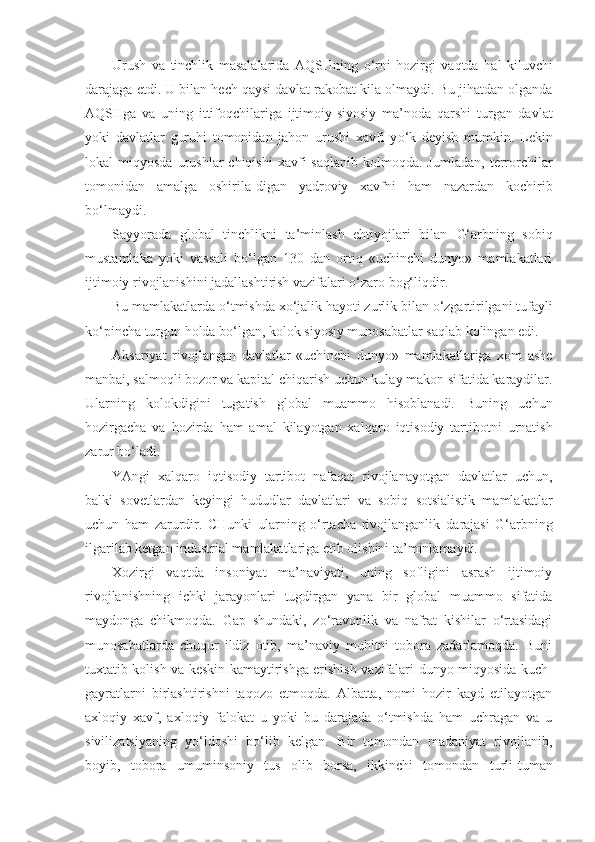 Urush   va   tinchlik   masalalarida   AQ SH ning   o‘ rni   hozirgi   vaqtda   h al   kiluvchi
darajaga etdi. U bilan hech qaysi dav lat rakobat kila olmaydi. Bu jihatdan olganda
AQ SH ga   va   uning   ittifoqchilariga   ijtimoiy-siyosiy   ma’noda   qarshi   turgan   davlat
yoki   davlatlar   guruhi   tomonidan   jahon   urushi   xavfi   y o‘ k   deyish   mumkin.   Lekin
lokal   miqyosda  urush lar  chiqishi   xavfi   saqlanib  kolmoqda.  Jumladan,   terrorchilar
tomonidan   amalga   oshirila - digan   yadroviy   xavfni   h am   nazardan   kochirib
bo‘lmaydi.
Sayyorada   global   tinchlikni   ta’minlash   ehtiyojlari   bilan   G‘ arbning   sobiq
mustamlaka   yoki   vassali   bo‘lgan   130   dan   ortiq   «uchinchi   dunyo»   mamlakatlari
ijtimoiy rivojlanishini jadallashtirish vazifalari o‘zaro bog‘liqdir.
Bu mamlakatlarda  o‘ tmishda xo‘jalik hayoti zurlik bi lan o‘zgartirilgani tufayli
k o‘ pincha turgun holda bo‘lgan, kolok siyosiy munosabatlar saqlab kolingan edi.
Aksariyat   rivojlangan   davlatlar   «uchinchi   dunyo»   mamlakatlariga   xom   ashe
manbai, salmoqli bozor va kapital chi q arish uchun kulay makon sifatida karaydilar.
Ular ning   kolokdigini   tugatish   global   muammo   hisoblanadi.   Buning   uchun
hozirgacha   va   hozirda   h am   amal   kilayotgan   xalq aro   iqtisodiy   tartibotni   urnatish
zarur bo‘ladi.
YAngi   xalqaro   iqtisodiy   tartibot   nafaqat   rivojlanayotgan   davlatlar   uchun,
balki   sovetlardan   keyingi   hudud lar   davlatlari   va   sobiq   sotsialistik   mamlakatlar
uchun   ham   zarurdir.   CHunki   ularning   o‘rtacha   rivojlanganlik   da rajasi   G‘arbning
ilgarilab ketgan industrial mamlakatlariga etib olishini ta’minlamaydi.
Xozirgi   vaqtda   insoniyat   ma’naviyati,   uning   sofligini   asrash   ijtimoiy
rivojlanishning   ichki   jarayonlari   tugdirgan   yana   bir   global   muammo   sifatida
maydonga   chikmoqda.   Gap   shundaki,   zo‘ravonlik   va   nafrat   kishilar   o‘rtasidagi
munosabatlarda   chuqur   ildiz   otib,   ma’naviy   muhitni   tobora   zadarlamoqda.   Buni
tuxtatib kolish va keskin kamaytirishga erishish vazifalari dunyo miqyosida kuch-
gayratlarni   birlashtirishni   taqozo   etmoqda.   Albatta,   nomi   hozir   kayd   etilayotgan
axloqiy   xavf,   axloqiy   falokat   u   yoki   bu   darajada   o‘tmishda   ham   uchragan   va   u
sivilizatsiyaning   yo‘ldoshi   bo‘lib   kelgan.   Bir   tomondan   madaniyat   rivojlanib,
boyib,   tobora   umuminsoniy   tus   olib   borsa,   ikkinchi   tomondan   turli-tuman 