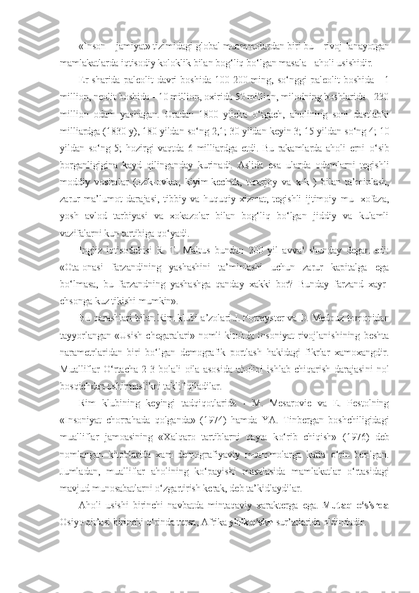 «Inson  –  jamiyat» tizimidagi global muammolardan biri bu – rivoj - lanayotgan
mamlakatlarda iqtisodiy kolok l ik bilan bog‘liq bo‘lgan masala  -  aholi usishidir.
Er  sharida  paleolit   davri   boshida  100 - 200 ming,  so‘nggi  paleolit   boshida   -   1
million, neolit boshida  -  10 million, oxirida 50 million, milodning boshlarida - 230
million   odam   yashagan.   Oradan   1800   yilcha   o‘ tgach,   aholining   soni   dastlabki
milliardga (1830 y), 180 yildan s o‘ ng 2,1; 30 yildan keyin 3; 15 yildan s o‘ ng 4; 10
yildan   s o‘ ng   5;   hozirgi   vaqtda   6   milliardga   etdi.   Bu   rakamlarda   aholi   erni   o‘ sib
borganligigina   kayd   q ilinganday   kurinadi.   Aslida   esa   ularda   odamlarni   tegishli
moddiy   vositalar   (ozik-ovkat,   kiyim-kechak,   turarjoy   va   x -k   )   bilan   ta’minlash,
zarur   ma’lumot   dara jasi,   tibbiy   va   huquqiy   xizmat,   tegishli   ijtimoiy   mu-   xofaza,
yosh   avlod   tarbiyasi   va   xokazolar   bilan   bog‘liq   bo‘lgan   jiddiy   va   kulamli
vazifalarni kun tartibiga  qo‘ yadi.
Ingliz   iqtisodchisi   R.   T.   Maltus   bundan   200   yil   av val   shunday   degan   edi:
«Ota-onasi   farzandining   yashashini   ta’minlashi   uchun   zarur   kapitalga   ega
b o‘ lmasa,   bu   far z andning   yashashga   qanday   xakki   bor?   Bunday   farzand   xayr-
e hsonga kuz tikishi mumkin».
Bu qarashlari bilan Rim klubi a’zolari J. Forrey s ter va D. Medouz tomonidan
tayyorlangan   «Usish   chegaralari»   nomli   kitobda   insoniyat   rivojlanishining   beshta
narametrlaridan   biri   bo‘lgan   demografik   portlash   hakidagi   fikrlar   xamoxangdir.
Mualliflar   O‘rtacha   2 - 3   bolali   oila   asosida   aholini   ishlab   chiqarish   darajasi n i   nol
bos q ichdan oshirmaslikni taklif qiladilar.
Rim   klubining   keyingi   tadqiqotlarida   -   M.   Mesarovie   va   E.   Pestolning
«Insoniyat   chorra h ada   q olganda»   (1974)   hamda   YA.   Tinbergan   boshchiligidagi
mualliflar   jamoasining   «Xalqaro   tartiblarni   qayta   k o‘ rib   chiqish»   (1976)   deb
nomlangan   kitoblarida   xam   demografiyaviy   muammolarga   katta   o‘ rin   berilgan.
Jumladan,   muallif lar   aholining   k o‘ payishi   masalasida   mamlakatlar   o‘ rta sidagi
mavjud munosabatlarni o‘zgartirish kerak, deb ta’kidlaydilar.
Aholi   usishi   birinchi   navbatda   mintaqaviy   xarakterga   eg a.   Mutla q   o‘ sishda
Osiyo  q it’asi birinchi  o‘ rinda tursa, A f rika  yillik  o‘ sish  sur’atlarida o l dindadir. 