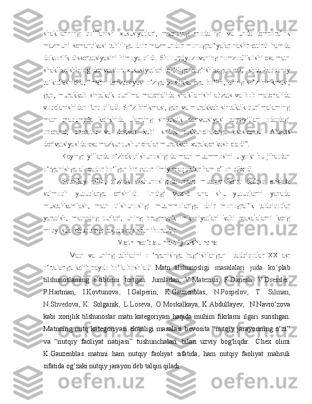 s hakllarining   qo‘llanish   xususiyatlari,   matnning   modalligi   va   unda   temporallik
mazmuni   semantikasi   tahliliga   doir   mazmundor   monografiyalar   nashr   ettirdi   hamda
doktorlik dissertatsiyasini himoya qildi. S h .Turniyozovaning nomzodlik ishi esa matn
s hakllanishining derivatsion xususiyatlari tahliliga bag‘ishlangan edi. Ishda haqqoniy
ta`kidlashicha,   “matn   derivatsiyasi   o‘ziga   xoslikka   ega   bo‘lib,   uning   so‘z   birikmasi,
gap,   murakkab   sintaktik   qurilma   materialida   s hakllanishi   abzats   va   bob   materialida
voqelanishidan farq qiladi. So‘z birikmasi, gap va murakkab sintaktik qurilmalarning
matn   maqomida   kelishida   ularning   sintaktik   derivatsiyasi   tamoyillari   odatdagi
operand,   operator   va   derivat   kabi   sodda   tushunchalarga   asoslanadi.   Abzats
derivatsiyasida esa mazkur tushunchalar murakkab xarakter kasb etadi”. 
  Keyingi   yillarda   o‘zbek   tilshunosligida   matn   muammosini   u   yoki   bu   jihatdan
o‘rganishga aloqador bo‘lgan bir qator ilmiy maqolalar ham e’lon qilindi.           
  Shunday   qilib,   o‘zbek   tilshunosligida   matn   muammolarini   tadqiq   etishda
salmoqli   yutuqlarga   erishildi.   Endigi   vazifa   ana   s hu   yutuqlarni   yanada
mustahkamlash,   matn   tilshunosligi   muammolariga   doir   monografik   tadqiqotlar
yaratish,   matnning   turlari,   uning   pragmatik   imkoniyatlari   kabi   masalalarni   keng
miqyosda   c huqurroq tadqiq etishdan iboratdir. 
Matn haqida umumiy tushuncha
              Matn   va   uning   tabiatini   o   ‘rganishga   bag‘ishlangan     tadqiqotlar   XX   asr
o‘rtalariga kelib paydo bo‘la boshladi.  Matn   tilshunosligi   masalalari   juda   ko ‘ plab
til s hunoslarning   e ’ tiborini   tortgan.   Jumladan,   V . Matezius ,   F.Danesh,   V.Dressler ,
P.Hartman,   I.Kovtunov a,   I.Galperin,   K.Gauzenblas,   N.Pospelov,   T .   Silman,
N.Shvedova,   K.   Solganik,   L.Loseva,   O.Moskal kaya ,   K.Abdullayev,    N.Navro‘zova
kabi   xorijlik   tilshunoslar   matn   kategoriyasi   haqida   muhim   fikrlarni   ilgari   surishgan.	
Matnning nutq	 kategoriyasi	 ekanligi	 masalasi	 bevosita  	“nutqiy	 jarayonning o‘zi”	
va   “nutqiy   faoliyat   natijasi”   tushunchalari	 bilan   uzviy
  bog'liqdir.   C hex   olimi
K.Gauzenblas   matnni   ham   nutqiy   faoliyat   sifatida,   ham   nutqiy   faoliyat   mahsuli
sifatida og‘zaki nutqiy   jarayon   deb   talqin   qiladi. 