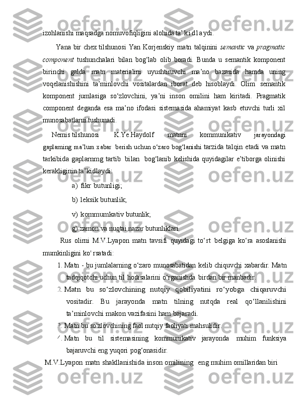 izohlanishi   maqsadga nomuvofiqligini   alohida   ta ’ k i d l a ydi.
           Yana   bir   chex   tilshunosi   Yan   Korjenskiy   rnatn   talqinini   semantic   va   pragmatic
component   tushunchalari   bilan   bog‘lab   olib   boradi.   Bunda   u   semantik   komponent
birinchi   galda   matn   materialini   uyushtiruvchi   ma’no   bazasida   hamda   uning
voqelanishishini   ta’minlovchi   vositalardan   iborat   deb   hisoblaydi.   Olim   semantik
komponent   jumlasiga   so‘zlovchini,   ya’ni   inson   omilini   ham   k iritadi.   Pragmatik
component   deganda   esa   ma’no   ifodasi   sistemasida   ahamiyat   kasb   etuvchi   turli   xil
munosabatlarni tushunadi.  
     Nemis tilshunosi K.Ye.Haydolf matnni   kommunikativ  jarayondagi	
gaplarning	 ma’lum	 xabar 	 berish	 uch	un	 o‘zaro bog‘lanishi
 	tarzida	 talqin	 etadi	 va	 matn	
tarkibida	 gaplarnmg tartib	 bilan	   
bog‘lanib   kelishida   quyidagilar   e’tiborga   olinishi
kerakliginin 	
ta’kidlaydi:	 	
a)	 fikr	 butunligi;	 	
b)	 leksik	 bu	tu	nlik;	 	
v)	 kommumkativ	 
butunlik;  
g)   zamon   va   nuqtai   nazar   butunliklar i.
            Rus   olirni   M.V.Lyapon   matn   tavsifi   quyidagi   to ‘ rt   belgiga   ko ‘ ra   asoslanishi
mumkinligini   ko '   rsatadi:        
1. Matn -   bu jumlalarning o‘zaro munosabatidan   kelib chiquvchi   xabardir. Matn
tadqiqotchi   uchun til   hodisalarini o‘rganishda   birdan   bir   manbadir.	
 
2.	
Matn	 	bu	 	so‘zlovchining	 nutqiy	 	qo	biliyatini	 	ro‘yobga	 	chiqaruvchi	
vositadir.	 	Bu	 	jarayonda	 	matn	 	tilning	 	nutqda	 	real	 	qo‘llanilishini	
ta’minlovchi	 makon	 vazifasini	 ham	 bajaradi.
3. Matn bu   so'zlovchining   faol   nutqiy   faoliyati   mahsulidir.           
4. Matn   bu   til   sistemasining   kommunikativ   jarayonda   muhim   funksiya
bajaruvchi   eng   yuqori   pog‘onasi d ir.         	
 M.V.Lyapon	 matn	 shakllanishida	 inson	 omilining	  e	ng muhim
  omillaridan biri   