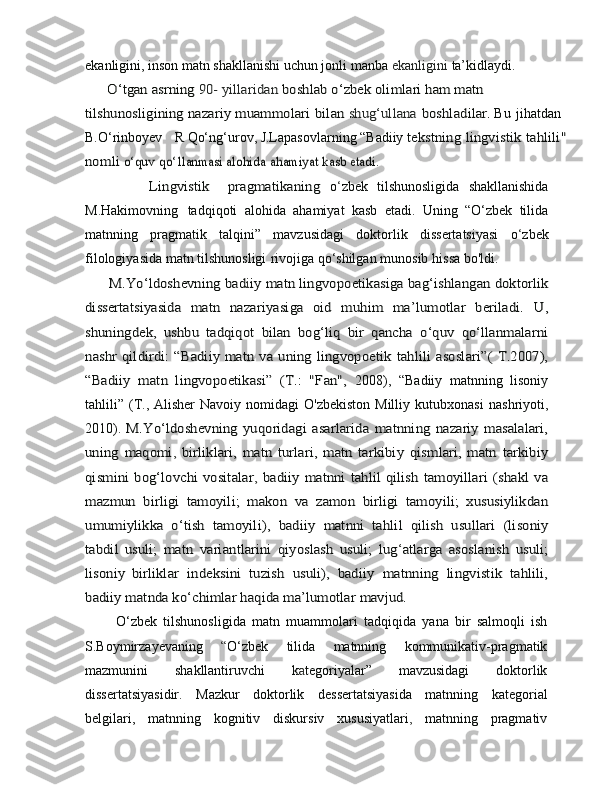 ekanligini, inson matn shakllanishi uchun jonli manba   ekanligini   ta’kidlaydi.      O‘tgan asrning 	90- yillaridan	 boshlab o‘zbek olimlari	 ham	 m	atn	 	
tilshunosligining	 nazariy	 muammolari	 bilan	 shug‘ullana	 boshl	adilar.
  Bu   jihatdan  
B.O‘rinboyev     R   Qo‘ng‘urov, J.Lapasovlarning “Badiiy 	
tekstning	 lingvistik	 tahlili"	
no	m	li o‘quv	 qo	‘llanmasi alohida	 ahamiyat kasb etadi.	
              Lingvistik     pragmatikaning	 
o ‘ zbek   tilshunosligida   shakllanishida
M . Hakimovning   tadqiqoti   alohida   ahamiyat   kasb   etadi.   Uning   “O‘zbek   tilida
matnning   pragmatik   talqini”   mavzusidagi   doktorlik   dissertatsiyasi   o ‘ zbek
filologiyasida   matn   tilshunosligi   rivojiga   qo‘shilgan   munosib   hissa   bo'ldi.	
      M.Yo‘ldoshevning	 bad	iiy	 matn	 lingvopoetikasiga	 bag‘ishlangan	 doktorlik	
dissertatsiyasida   matn   nazariyasiga   oid   muhim   ma’lumotlar   beriladi.	 U,	
shuningdek,	 ushbu	 tadqiqot	 bilan	 bog‘liq	 bir	 qancha	 o‘quv	 qo‘llanmalarni	
nashr qildirdi:  “Badiiy matn  va uning lingvopoetik	 tahlili asoslari”(  T.2007),	
“Badiiy   matn   lingvopoetikasi”   (T.:   "Fan",	 
2008),   “Badiiy   matnning   lisoniy
tahlili” (T., Alisher Navoiy nomidagi   O'zbekiston   Milliy   kutubxonasi   nashriyoti,
2010).  	
M.Yo‘ldoshevning	 yuqoridagi	 asarlarida	 matnning	 nazariy	 masalalari,	
uning	 maqomi	,  birliklari,	 matn   turlari,   matn   tarkibiy	 qismlari,   matn   tarkibiy	
qismini  bog‘lovchi vositalar	,  badiiy  matnni	 tahlil	 qilish	 tamoyillari	 (shakl	 va	
mazmun	 birligi	 tamoyili;	 makon	 va	 zamon   birligi   tamoyili;   xususiylikdan	
umumiylikka   o‘tish   tamoyili),	 badiiy	 matnni	 tahlil	 qilish	 usullari	 (lisoniy	
tabdil	 usuli;	 matn	 variantlarini	 qiyoslash	 usuli;	 lug	‘atlarga   asoslanish	 usuli;	
lisoniy	 birliklar	 indeksini	 tuzish	 usuli),	 badiiy	 matnning	 lingvistik	 tahlili,	
badiiy matnda ko‘chimlar haqida ma’lumotlar mavjud. 
          O‘zbek   tilshunosligida   matn   muammolari   tadqiqida   yana   bir   salmoqli   ish
S.Boymirzayevaning   “ O‘zbek   tilida   matnning   kommunikativ-pragmatik
mazmunini   shakllantiruvchi   k a tegoriyalar”   mavzusidagi   doktorlik
dissertatsiyasidir.   Mazkur   doktorlik   dessertatsiyasida   matnning   kategorial
belgilari,   matnning   kognitiv   diskursiv   xususiyatlari ,   matnning   pragmativ 
