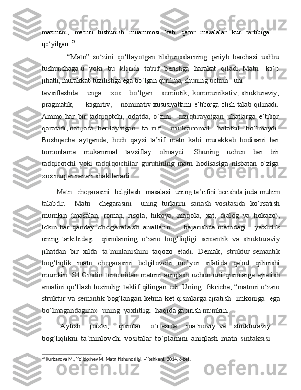 mazmu n i ,   matnni   tushunish   muammosi   kabi   qator   masalalar   kun   ta rtibiga
qo‘yilgan .  22                “Matn”  	so‘zini  	qo‘llayotgan	 tilshunoslarning   qariyb   barchasi	 ushbu	
tushunchaga  	u
   	yoki    	bu    	talqind	a    	ta'ri	f    	berishga    	harakat    	qiladi.  	Matn -	 ko‘p	
jihatli, murakkab tuzilishga ega	 bo‘lgan 	qurilma, shuning	 uchun	uni	
tavsiflashda    	 unga      	xos    	 bo‘lgan    	 semiotik,	  kommunikativ,  	strukturaviy	,	
pragmatik,
         	kogniti	v,        	nominativ   xususiyatlarni e’tiborga olish  	tala	b  	qilinadi.	
Amm	o
 	har  	bir  	tadqiqotchi,  	odatda,  	o‘	zini    	qiziqtirayotgan	 jihatlarga   e’tibor	
qaratadi, natijada,	 berilayotgan  	 ta’rif	  mukam	mal	, 	batafsil	 	bo‘lmaydi.	
Boshqacha	 aytganda,	 hech	 qay	si   ta’rif	 matn	 kabi	 murakkab	 hodisani	 har	
tomonlama     mukammal     tavsiflay    	olmaydi.     Shuning    	uchun     bar     bir	
tadqiqotchi  	yoki	 tadqiqotchilar	 guruhining	 matn	 hodisasiga	 nisbatan   o‘ziga	
xos nuqtai nazari shakllanadi. 
        Matn 	 chegarasini 	 belgilash 	 masalasi  	 un	ing
 	ta	’rifini	 berishda	 juda	 muhim	
talabdir.  	 Matn  	 chegarasini  	 uning	 turlarini  	sanash   vositasida  	ko‘rsatish	
mumkin   (masalan,   roman,   risola,	 hik	oya,  	maqola,	 xat,	 dialog	 va	 hokazo)	,	
lekin   har	 qanday  	cheg	aralash	 amallarini      	 bajarishda   matndagi      	yaxlitlik	
uning	 tarkibidagi  	 qismlarning  	o‘zaro	 bog‘liqligi	 semantik	 va	 strukturaviy	
jihatdan	  b	ir xilda	 ta’minlanishini	 taqozo	 etadi.	 Demak,	 struktur-semantik	
bog‘liqlik  	matn  	chegarasini  	belgilovchi   me’yor  	sifatida  	qabul   qilinishi	
mumkin.	 S.l.Gindin	 tomonidan	 matnni	 aniqlash	 uchun	 uni qismlarga	 ajratish	
amalini	 qo‘llash	 lozimligi	 taklif	 qilingan	 edi.	 Uning 	  f	ikricha,
 	“matnni	 o‘zaro	
struktur	 va	 semantik	 bog‘langan	 ketma-ket qismlarga	 ajratish 	 imkoniga  	 ega	
bo‘lmagandagina» 	 uning 	 yaxlitligi 	 haqida
 	gapirish	 mumkin. 	
            Ayti	sh    	 joizki,       qismlar    	 o‘rtasida    	 ma	’noviy	 va  	 strukturaviy	
bog‘liqlikni	 ta’minlovchi   vositalar   to‘plamini	  an	iqlash   matn  	sintaksisi
22
 Kurbanova M., Yo‘ldoshev M. Matn tilshunosligi. –Toshkent, 2014, 6-bet. 