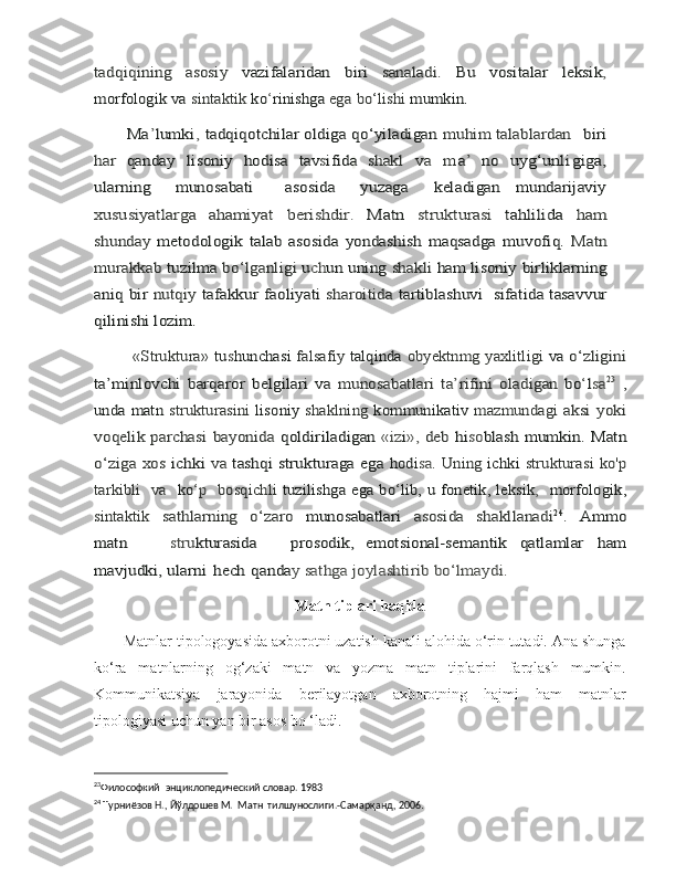 tadqiqining	 	asosiy  	vazifalaridan	 	biri  	sanaladi.	 	Bu   vositalar	 	leksik	,	
morfologik	 va	 sintaktik	 ko	‘rinishga	 ega	 bo‘lishi	 mumkin.	
       Ma	’lumki	, tadqiqotchilar	 oldiga	 qo‘yiladigan	 muhim talablardan 	 biri	
har	 qanday	 	lisoniy	 hodisa	 tav	sifida  	shakl	 	va	  m	a’ no	 	uyg	‘unl	igiga,	
ularning    	 munosabati      	 asosida    	 yuzaga    	 keladigan  	 mundarijaviy	
xususiyatlarga   ahamiyat	 	berishdir.	 	Matn	 	strukturasi	 	tahlilida	 	ham	
shunday	 metodologik   talab   asosida	 yondashish	 maqsadga	 muvofiq.	 Matn	
murakkab 	tuzilma 	bo‘lganligi 	uch	un uning 	shakli 	ham lisoniy	 birliklarning	
aniq	 bir	 nutqiy	 tafakkur	 faoliyati	 sharoitida  	tartiblashuvi   sifatida tasavvur	
qilinishi lozim. 
         «Struktura»	 tu	shunchasi	 falsafiy	 talqinda	 obyektnmg	 yaxlitligi	 va	 o‘zligini	
ta’minlovchi	 barqaror	 belgilari	 va	 munosabatlari	 ta’rifini	 oladigan	 bo	‘lsa	23 ,	
unda matn  	strukturasini  	lisoniy  	shaklning  	kommunikativ  	mazmundagi	 aksi	 yoki	
voqelik	 parchasi	 bayonida	 qoldiriladigan	 «iz	i»,	 deb	 hi	so	blash mumkin. Matn	
o‘ziga xos  	ichki  	va  	tashqi strukturaga ega	 hodi	sa.	 Uning	 ichki	 strukturasi	 ko'p	
tarkibli   va  	 ko	‘p  	 bosqichli	 tuzilishga	 ega	 bo	‘lib,	 u fonetik,	 leksik	,   morfologik,	
sintaktik	 	sathlarning   o‘zaro  	munosabatlari  	asosida   shakllanadi	24. 	Amm	o	
mat	n
       	str	ukturasida      	prosodik,  	emotsional-semantik	 	qatlamlar	 	ham	
mavjudki,	 ularni	 hech	 qanda	y sathga joylashtirib bo‘lmaydi.
Matn tiplari haqida
       Matnlar tipologoyasida axborotni uzatish kanali alohida o‘rin tutadi. Ana shunga
ko‘ra   matnlarning   og‘zaki   matn   va   yozma   matn   tiplarini   farqlash   mumkin.
Kommunikatsiya   jarayonida   berilayotgan   axborotning   hajmi   ham   matnlar
tipologiyasi uchun yan bir asos bo ‘ladi.
23
Философкий  энциклопедический словар. 1983	
 
24
 Турниёзов Н., Йўлдошев М.  Матн  тилшунослиги.-Самарқанд, 2006	
. 