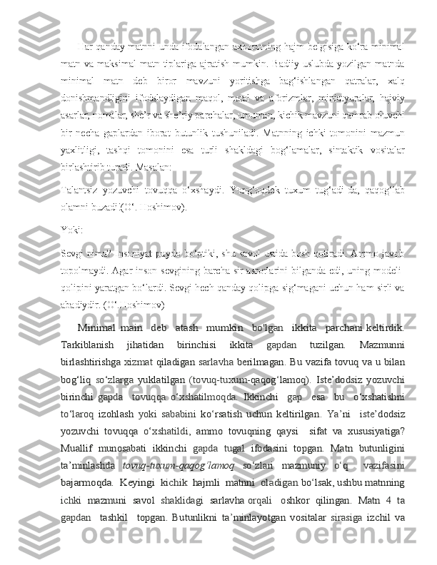          Har qanday matnni unda ifodalangan axborotning hajm belgisiga ko‘ra minimal
matn  va  maksimal  matn  tiplariga  ajratish  mumkin.  Badiiy  uslubda   yozilgan  matnda
minimal   matn   deb   biror   mavzuni   yoritishga   bag‘ishlangan   qatralar,   xalq
donishmandligini   ifodalaydigan   maqol,   matal   va   aforizmlar,   miniatyuralar,   hajviy
asarlar, nomalar, she’r va she’riy parchalar, umuman, kichik mavzuni qamrab oluvchi
bir   necha   gaplardan   iborat   butunlik   tushuniladi.   Matnning   ichki   tomonini   mazmun
yaxlitligi,   tashqi   tomonini   esa   turli   shakldagi   bog‘lamalar,   sintaktik   vositalar
birlashtirib turadi. Masalan: 
Тalantsiz   yozuvchi   tovuqqa   o‘xshaydi.   Yong‘oqdek   tuxum   tug‘adi-da,   qaqog‘lab
olamni buzadi!(O‘. Hoshimov). 
Yoki: 
Sevgi   nima?   Insoniyat   paydo   bo‘ptiki,   shu   savol   ustida   bosh   qotiradi.   Ammo  javob
topolmaydi. Agar  inson  sevgining barcha sir-asrorlarini  bilganda  edi, uning modeli-
qolipini yaratgan bo‘lardi. Sevgi hech qanday qolipga sig‘magani uchun ham sirli va
abadiydir. (O‘.Hoshimov)
         Minimal	 main  	 deb  	 atash  	 mumkin  	 bo'lgan  	 ikkita  	 parchani  	keltirdik.	
Tarkiblanish	 	jihatidan	 	birinchisi	 	ikkita	 	gapdan	 	tuzilgan.	 	Mazmunni	
birlashtirishga  	xizmat	 qiladigan  	sarlavha	 berilmagan	. Bu	 vazifa	 tovuq	 va	 u bilan	
bog‘liq  	so‘zlarga  	yuklatilgan	 (tovuq-tuxum	-qaqog	‘lamoq)	. Iste’dodsiz	 yozuvchi	
birinchi	 gapda  	  to	vuqqa	 o‘xshatilmoqda.  	Ikkinchi    	gap    	esa     bu     o‘xshatishni	
to‘laroq  	izohlash	 yoki   sababini  	ko	‘rsatish   uchun   keltirilgan	.  	Ya	’ni    	iste’	dodsiz	
yozuvchi	  tovuqqa	 o‘xshatildi,	 ammo	 tovuqning	 qaysi     sifat	 va	 xususiyatiga?	
Muallif	 munosabati	 ikkinchi	 gapda	 tugal	 ifodasini	 topgan	. Matn	 butunligini	
ta’minlashda	 	tovuq-tuxum-qaqog‘lamoq	 	so‘zlari	 	mazmuniy	 	o
‘	q    	vazifasini	
bajarmoqda.
  	Keying	i    	kichik    	hajmli    	m atn	ni    	oladigan 	bo	‘lsak,	 ushbu	 matnning	
ichki  	mazmuni  savol  	shaklidagi  	sarlavha	 orqali   o	shkor  qilingan.  Matn  4  ta	
gapdan    	tashkil     topgan.   Butunlikni	 ta	’minlayotgan	 vositalar	 sirasiga	 izchil	 va 