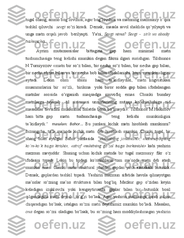 tugal	 ohang,	 ammo	 bog‘lovchisi,	 agar 	bog‘lovchisi va matnning mazmuniy 	o‘qini	
tashkil	 qiluvchi   	sevgi 	so‘zi 	kiradi.  Demak,  masala 	savol shaklida 	qo	‘yilyapti	 va	
unga matn  	orqali javob   	berilyapti.   Ya'ni,  	Sevgi  	nima?  	Sevgi  	-    	sirli	 va 	abadi	y	
tushunch	a..
         	
Ayrim  	 mutaxassislar    	 bittagina    	 gap    	 ham    	 minimal    	 matn	
tu	shunchasiga	 teng	 kelishi	 mumkin	 degan	 fikrni	 ilgari	 surishgan.	 Til	shunos	
N.Turniyozov	 «matn	 bir	 so‘z	 bilan,	 bir necha	 so‘z	 bilan,	 bir	 necha	 gap	 bilan,	
bir	 necha	 abzas	 bilan	 va	 bir	 necha	 bob	 bilan	 ifodalanishi 	 ham 	 mumkin»ligini	
aytadi.     Lekin    	olim       shuni      	ham  	 ta	’kidlaydiki,	 “matn	 lingvistikasi	
muammolarini	 bir    	so	‘zli,  	 birikma  	 yoki	 biror	 sodda	 gap	 bilan	 ifodalangan	
matnlar	 	asosida	 	o‘rganish	 	maqsadga	 	muvofiq	 	emas.	 	Chunki	 	bunday	
matnlarga	 tayanib	    til  	sistemasi	 unsurlarining	 nutqqa	 ko	‘chirilishiga	 oid	
masalalar	 tavsifini	 mukammal holatda berib bo‘lmaydi». Tilshunos	 M.Hakimov	
ham	 bitta	 gap
     	mat	n      	tushunchasig	a        	ten	g      	kelishi      	mumkinligin	i	
ta’kidlaydi:	”    
masalan:   Bahor . ..   Bu   jumlani   kichik   matn   hisoblash   mumkinmi?
Bizningcha,   to ‘ la   ma ' noda   kichik   matn   deb   hi s oblash   mumkin.   Chunki   tugal   bir
ohang   bilan   aytilgan   Bahor   jumlasida       «tabiatning   j o nlanishi »,   « hammayoqning
k o ‘m-ko ‘ k   tusga   kirishi»,   « atrof   - muhitning   go ‘zal   tusga   burkanishi»   kabi   yashirin
mazmun   mavjuddir .   S huning   uchun   kichik   matnda   bir   tugal   mazmuniy   fikr   o ‘ z
ifodasini   topadi.   Lekin   bu   tipdagi   ko ‘ rinishlarni   tom   ma’noda   matn   deb   atash
mumkin   emas.   Chunki   matn   struktural   jihatdan   gapdan   yirik   sintaktik  	
butunlik.	
Demak,  	gaplardan  	tashkil  	topadi.   Yashirin   mazmun   sifatida	 
havola   qilinayotgan
ma’nolar   s o‘zning   ma’no   strukturasi   bilan   bog‘liq.  	
Mazkur  	gap  	o‘zidan  	keyin	
keladigan   izohlovchi   yoki   kengaytiruvchi	 	gaplar	 	bilan	 	bir	 	butunlik	 	bosil	
qilgandagina	 matn	 deyish    	to‘g‘ri	 
bo‘ladi.   Agar   yashirin   mazmunga   qarab   xulosa
chiqaradigan   bo ‘ lsak,  	
istalgan  	so‘zni   matn	 deyishimiz  	mumkin   bo‘ladi.  Masalan,	
ona  	degan	 so‘zni  	oladigan bo‘	lsak,  	bu  	so‘zning  	ham  	moddi	ylashmagan  yashirin 