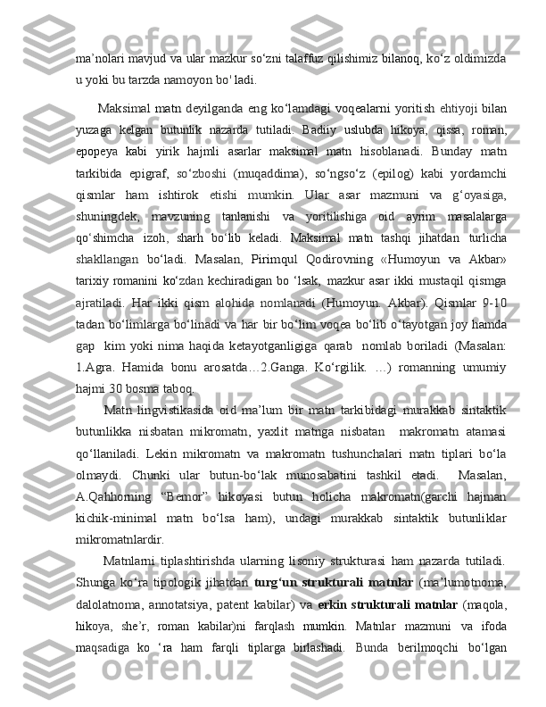 ma ’ nolari   mavjud va   ular mazkur so‘zni talaffuz qilishimiz   bilanoq,  ko‘z oldimizda	
u yoki	 bu	 tarzda	 namoyon	 bo	' lad	i.	
         Maksimal  	matn  	deyilganda	 eng ko‘lamdagi  	voqealarni  	yoritish	 
ehtiyoji   bilan
yuzaga   kelgan   butunlik   nazarda   tutiladi.   Badiiy   uslubda   hikoya,   qissa,   roman,
epopey a   kabi   yirik   hajmli   asarlar   maksimal   matn  	
hisoblanadi.   Bunday   matn	
tarkibida   epigraf,  	so‘zboshi  	(muqaddima),	 so‘ngso‘z	 (epilog)	 kabi	 yordamchi	
qismlar	 	ham	 	ishtirok	 	etishi	 	mumki	n.  	Ular  	asar   mazmuni   va  	g‘oyasiga,	
shuningdek,   mavzuning	 
tanlanishi   va   yoritilis hi ga   oid   ayrim   masalalarga
qo ‘ shimcha   izoh ,   s harh   bo ‘ lib   keladi.   Maksimal   matn   tashqi   jihatdan   turlicha	
shakllangan  	bo‘ladi.   Masalan	,  	Pirimqu	l  	Qodirovning  	«Humoyun   va	 
Akbar»
tarixiy   romanini   ko‘ zdan   kechiradigan   bo  ‘lsak,   mazkur   asar  	
ikki   mustaqil  qismga	
ajratiladi.  	Har   ikki   qism  	alohida   nomlanadi	 (Humoyun.   Akbar).   Qismlar   9-10	
tadan bo‘limlarga bo‘linadi va har	 bir bo‘lim  	voqea	 bo‘lib o	‘tayotgan joy  	hamda	
ga	p    	kim   yoki  nima	 haqi	da ketayotganligiga	 qarab     nomlab	 boriladi	 (Masalan:	
1.Agra.   Hamida   bonu   arosatda…2.Ganga.   Ko‘rgilik.   …)   romanning   umumiy
hajmi 30 bosma taboq.
          Matn   lingvistikasida   oid   ma’lum   bir   matn   tarkibidagi   murakkab   sintaktik
butunlikka   nisbatan   mikromatn,   yaxlit   matnga   nisbatan     makromatn   atamasi
qo‘llaniladi.   Lekin   mikromatn   va   makromatn   tushunchalari   matn   tiplari   bo‘la
olmaydi.   Chunki   ular   butun-bo‘lak   munosabatini   tashkil   etadi.     Masalan,
A.Qahhorning   “Bemor”   hikoyasi   butun   holicha   makromatn(garchi   hajman
kichik-minimal   matn   bo‘lsa   ham),   undagi   murakkab   sintaktik   butunliklar
mikromatnlardir. 
          Matnlarni   tiplashtirishda   ularning   lisoniy   strukturasi   ham   nazarda   tutiladi.
Shunga   ko‘ra   tipologik   jihatdan  	turg‘un   strukturali   matnlar	  (ma’lumotnoma,	
dalolatnoma,   annotatsiya,   patent   kabilar)   va  
erkin   s trukturali   matnlar   (maqola,
hik oya,   s he ’ r ,   roman   kabilar)ni   farqla s h   mumkin.   Matnlar   mazmuni   va   ifoda
m aqsadiga   ko   ‘ ra   ham   farqli   tiplarga   birlashadi.   Bunda   berilmoqchi   bo‘lgan 