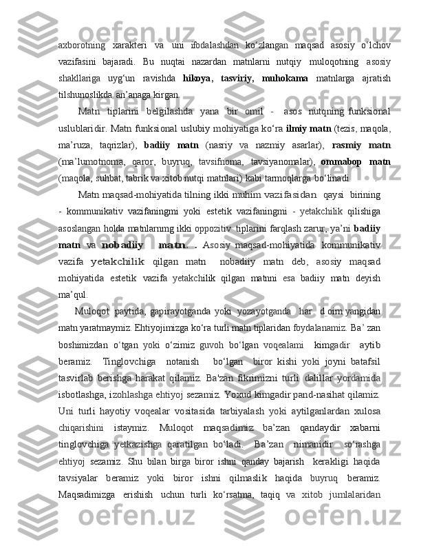 axborotning   xarakteri   va   uni  if oda l ashdan   ko ‘z lan gan   maqsad   asosiy   o ‘ lchov
vazifasini   bajaradi.   B u   nuqtai   nazardan   matnlarni   nutqiy   muloqotning   asosiy
shakllariga   uyg‘un   ravishda   hikoya ,   tasviriy,   muhokama   matnlarga   ajratish
til s hunoslikda   an’anaga   kirgan. 	
           Matn  	 tiplarini  	 belgilashda  	 yana  	 bir  	 omi	l   -   	 asos  	 nutqning
 	funksional	
uslublaridir. Matn funksional	 uslubiy 	mohiyatiga ko‘ra	 
ilmiy   matn  (tezis ,  maqola ,
ma’ruza ,   taqrizlar),   badiiy   matn   (nasriy   va  	
nazmiy	 	asarlar)	, 	rasmiy	 	matn	
(ma	’lumotnoma,	 qaror,	 buyruq,	 
tavsifnoma,   tavsiyanomalar),   ommabop   matn
(maqo la,   s uhbat,   tabrik   va   xitob   nutqi   matnlari)   kabi   tarmoqlarga   bo‘linadi.	
.	
       Matn	 maqsad-mohiyatida 	tilning	 ikki muhim 	vazifasidan  	qaysi 	 
birining
-   kommunikativ   vazifaningmi   yoki   estetik   vazifaningmi   -   yetakchilik   qilishiga
asoslangan   holda   matnlarnmg   ikki   oppozitiv   	
tiplarin	i  farqlash  	zarur	,  ya’ni  	badii	y	
matn
 	va  	nob	a dii	y       m	atn	.  	.  	A	so siy	 maqsad-mohiyatida	 kommunikativ	
vazifa	 	yetakchilik	 	qilg	an 	m	atn  	 nobadiiy	 	matn	 	deb	, 	asos	iy	 	maqsad	
mohiyatida	 estetik	 vazifa	 
yetakch ilik   qilgan   matnni   esa   badiiy   matn   deyish
ma’qul.	
 	
      Muloqo	t
   	paytida,  	gapirayotganda  	yoki    	yozayotganda      h	ar      	d_oim  ya ngid an
matn yaratmaymiz. Ehtiyojimizga ko‘ra turli matn tiplaridan   foydalanamiz.   Ba ’   zan
boshimizdan   o ‘ tgan   yoki   o‘zimiz   guvoh   bo ‘ lgan  	
voqealami    	ki	m	gadir    	ayti	b	
beramiz.
   	Tinglo	v c	higa    	notanish       bo‘lgan    	biror   kishi	 yoki	 joyni	 batafsil	
tasvirlab	 berishga	 harakat	 qilamiz.	 Ba'zan	 fikrimizni	 turli	 dalillar	 yordamida	
isbotlashga,	 izohlashga	 ehtiyoj	 sezamiz.	 Yoxud	 kimgadir	 pand-nasihat	 qilamiz.	
Uni  	turli	 hayotiy	 voqealar	 vositasida	 tarbiyalash	 yoki	 aytilganlardan   xulosa	
chiqarishin	i
 	istaymiz	.  	Muloqo	t  	ma	qsadimi	z  	ba’zan  	qandaydir   xabarni	
tinglovchiga	 yetkazis	hga	 qaratilgan	 bo‘ladi.  	 Ba’zan  	 nimanidir  	 
so‘rashga
ehtiyoj   sezamiz .   Shu   bilan   bir ga   biror   ishni   qanday   bajarish    	
kerakligi	 haqida	
tav	siyalar	 	beramiz	 	yoki	 	biror	 	ishni	 	qilmaslik	 	haqida	 
buyruq   beramiz .
Maqsadimizga   erishish   uchun   turli   ko ‘ rsatma,   taqiq  	
va	 xitob	 jumlalaridan 