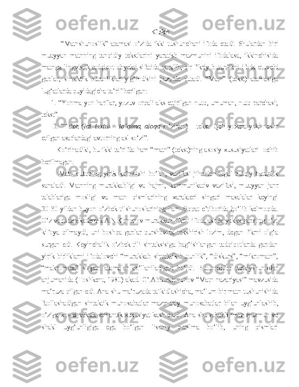 Kirish 
              “ M atnshunoslik”   atamasi   o‘zida   ikki   tushunchani   ifoda   e tadi.   Shulardan   biri
m ua yyan   matnning   tanqidiy   tekstlarini   yaratish   mazmunini   ifodalasa,   ikkinchisida
matnga lingvistik tadqiqot ob y ekti sifatida qaralib, bir fikriy butunlikni ifoda   etuvchi
gaplar,   sintaktik   butunliklar   yig‘indisini   nazarda   tutadi.   “Matn”   (tekst)   atamasiga
lug‘atlarda quyidagicha ta’rif berilgan: 
       1. “Yonma-yon harflar, yozuv orqali  aks  ettirilgan nutq, umuman, nutq parchasi;
tekst”.   
         2. “ T e kst   ( l a t .   t ex tus   –   to‘qim a, a l o q a   so‘zid a n ) –   t e kst .   Qo‘l   yozm a   yoki   nashr
e tilg a n  a s a rl a rd a gi  a vt o rning  a sl   so‘zi ”. 
              Ko‘rin a diki ,   bu   ikki   t a ’rifd a   h a m   “ m a tn ” ( t e kst ) ning   a s o siy   x ususiyatl a ri    ochib
b e rilm a g a n .
  M a tn   nutqning   yirik   ko‘rinishi   bo‘lib ,   v a zif a si   jih a td a n   tug a l   nutqiy   butunlik
s a n a l a di .   Matnning   murakkabligi   va   hajmi,   kommunikativ   vazifasi,   m ua yyan   janr
talablariga   mosligi   va   matn   qismlarining   xarakteri   singari   masalalar   keyingi
20-30 yildan buyon o‘zbek tilshunoslarining ham  diqqat   e ’tiborida bo‘lib kelmoqda.
O‘z vaqtida akademik A.N.Kononov murakkab fikrni ifodalashda yakka gapning o‘zi
kifoya   qilmaydi,   uni   boshqa   gaplar   qurshovida   tekshirish   lozim,   degan   fikrni   olg‘a
surgan   e di.   Keyinchalik   o‘zbek   tili   sintaksisiga   bag‘ishlangan   tadqiqotlarda   gapdan
yirik   birliklarni   ifodalovchi   “murakkab   sintaktik   butunlik”,   “diskurs”,   “mikromatn”,
“makromatn”   singari   atamalar   qo‘llaniladigan   bo‘ldi.   Butunittifoq   turkiyshunoslar
anjumanida (Toshkent, 1980) akad. G‘.Abdurahmonov “Matn nazariyasi” mavzusida
ma’ruza qilgan  e di.  Ana  s hu ma’ruzada ta`kidlashicha, ma’lum bir matn tushunishida
faollashadigan   sintaktik   munosabatlar   mazmuniy   munosabatlar   bilan   uyg‘unlashib,
o‘ziga xos sintaktik-semantik xususiyat kasb etadi. Ana  s hu sababli matn mazmun va
s hakl   uyg‘unligiga   ega   bo‘lgan   lisoniy   qurilma   bo‘lib,   uning   qismlari 
