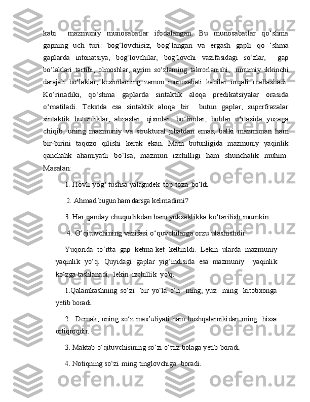 kabi     mazmuniy	 	munosabatlar   ifodalangan.   Bu   munosabatlar   qo‘shma	
gapning   uch   turi:	 bog‘lovchisiz,	 	bog‘langan	 	va	 	ergash	 	gapli	 	qo   ‘shma	
gaplarda 	intonatsiya,	 	bog‘lovchilar,	 	bog‘lovchi	 	vazifasidagi	 	so‘zlar,  	 	gap	
bo‘laklari	 tartibi,	 olmoshlar,	 ayrim	 so‘zlaming	 takrorlanishi,	   umu	miy
 	ikkinchi	
darajali   bo	‘laklar,   kesimlarning	 zamon	 munosabati	 kabilar	 orqali	 reallashadi.	
Ko‘rinadiki,	 	qo‘shma   gaplarda   sintaktik	 	aloqa	 	predikatsiyalar   orasida	
o‘rnatiladi.   Tekstda   esa   sintaktik   aloqa	 	bir  	 butun   gaplar,   superfrazalar	
sintaktik   butunliklar,   abzaslar,   qismlar,	 bo	‘limlar,	 boblar	 o‘rtasida	 yuzaga	
chiqib,	 uning	 mazmuniy	 va	 struktural   jihatdan   emas,   balki   mazmunan   h	am	
bir-birini   taqozo   qilishi  	kerak   ekan.   Matn   butunligida   mazmuniy   yaqinlik	
qanchahk   ahamiyatli	 	bo‘lsa,   mazmun   izchilligi   ham   shunchalik   muhim.	
Masalan: 	
1. Hovli	 yog'
 	tushs	a  	yalagudek    	top-toz	a    	bo‘ldi.  
 	
2.  	Ahma	d  bugun ham darsga 	kelmadimi? 	
3. Har qanday chuqurlikdan ham yuksaklikka ko‘tarilish	 mumkin.	
 4.	 O‘qituvchining vazifasi	 o‘quvchilarga	 orzu	 ulashishdir..	
Yuqorida   to‘rtta   gap   ketma-ket   keltirildi.   Lekin   ularda   mazm	uni	y	
yaqinlik	 yo‘q.	 Quyidagi	 gaplar	 yig	‘indisida   esa	 mazmuniy     yaqinlik	
ko‘zga	 tashlanadi,  lekin  izchillik  yo'q.  	
1.Qalamkashning   so‘zi     bir	 yo‘la   o‘n     ming,   yuz     ming     kitobxonga	
yetib boradi. 	
2.   Demak, uning	 so‘z	 mas’uliyati	 ham	 boshqalarnikidan	 ming  	 hissa	
ortiqroqdir. 	
3.	 Maktab o	‘qituvchisining	 so	‘zi o‘ttiz bolaga yetib boradi. 	
4. Notiqning	 so‘zi	 ming	 tinglovchiga 	 boradi.	  