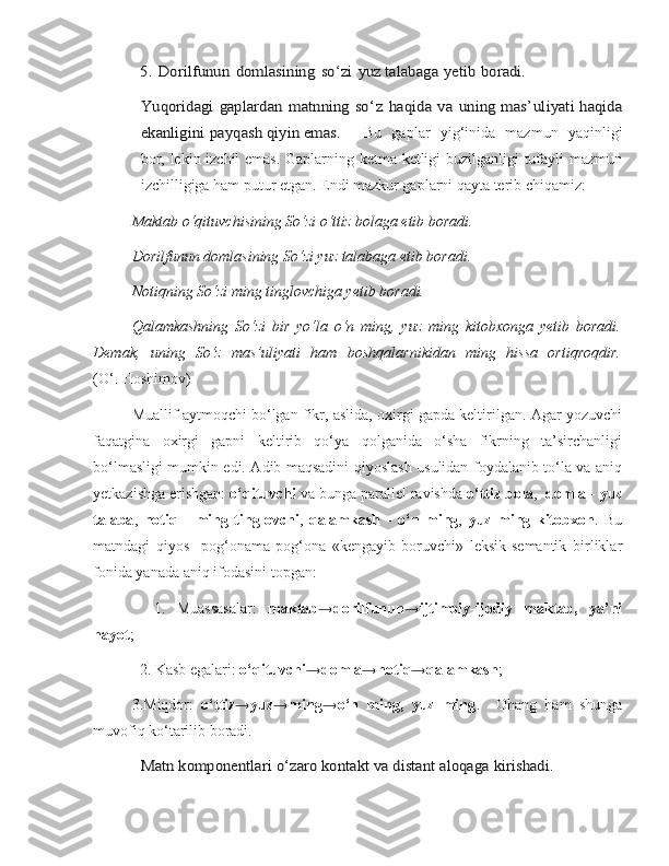 5.	 Dorilfunun	 domlasining	 so	‘zi	 yuz 	talabaga	 yetib	 boradi.	
Yuqoridagi	 gaplardan	 matnning	 so	‘z haqida	 va	 uning	 mas	’uliyati
 	haqida	
ekanligini	 payqash	 qiyin	 emas.
Bu   gaplar   yig‘inida   mazmun   yaqinligi
bor, lekin izchil emas. Gaplarning ketma-ketligi buzilganligi tufayli mazmun
izchilligiga ham putur etgan. Endi mazkur gaplarni qayta terib chiqamiz:
Maktab o‘qituvchisining So‘zi o‘ttiz bolaga etib boradi.
Dorilfunun domlasining So‘zi yuz talabaga etib boradi.
Notiqning So‘zi ming tinglovchiga yetib boradi.
Qalamkashning   So‘zi   bir   yo‘la   o‘n   ming,   yuz   ming   kitobxonga   yetib   boradi.
Demak,   uning   So‘z   mas’uliyati   ham   boshqalarnikidan   ming   hissa   ortiqroqdir.
(O‘. Hoshimov)
Muallif aytmoqchi bo‘lgan fikr, aslida, oxirgi gapda keltirilgan. Agar yozuvchi
faqatgina   oxirgi   gapni   keltirib   qo‘ya   qolganida   o‘sha   fikrning   ta’sirchanligi
bo‘lmasligi mumkin edi. Adib maqsadini qiyoslash usulidan foydalanib to‘la va aniq
yetkazishga erishgan:  o‘qituvchi  va bunga parallel ravishda  o‘ttiz bola ,   domla  -  yuz
talaba ,   notiq   -   ming   tinglovchi ,   qalamkash   -   o‘n   ming ,   yuz   ming   kitobxon .   Bu
matndagi   qiyos     pog‘onama-pog‘ona   «kengayib   boruvchi»   leksik-semantik   birliklar
fonida yanada aniq ifodasini topgan:
    1.   Muassasalar:   maktab → dorilfunun → ijtimoiy-ijodiy   maktab,   ya’ni
hayot ;
  2. Kasb egalari:  o‘qituvchi →domla→notiq→qalamkash ; 
3.Miqdor:   o‘ttiz→yuz→ming→o‘n   ming,   yuz   ming .     Ohang   ham   shunga
muvofiq ko‘tarilib boradi.	
Matn komponentlari	 o‘zaro kontakt va distant aloqaga	 kirishadi.	  