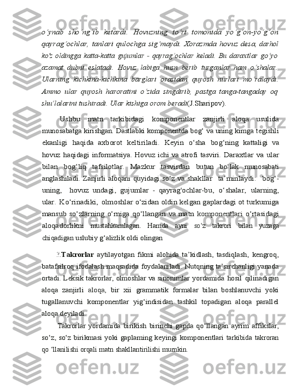 o‘ynab   sho‘ng‘ib   ketardi.   Hovuzning   to‘rt   tomonida   yo‘g‘on-yo‘g‘on
qayrag‘ochlar,	 tanlari	 qulochga	 sig‘maydi.	 Xorazmda	 hovuz	 desa,	 darhol	
ko'z   oldingga   katta-katta	 gujumlar  	- qayrag	‘ochlar	 keladi.   Bu	 daraxtlar	 go‘yo	
azamat	 dubni	 eslatadi.	 Hovuz	 labiga	 husn	 berib	 turganlar   ham   o‘shalar.	
Ularning   kichkina-kichkina   barglari   orasidan	 quyosh	 nurlari	 mo‘ralaydi.	
Ammo	 ular	 quyosh	 haroratini	 o‘zida	 singdirib,   pastga   tanga-tangaday   oq	
shu’lalarini 	tushiradi. Ular kishiga	 orom	 beradi	(J.Sharipov).	
Ushbu	 	matn	 	tarkibidagi	 	komponentlar	 	zanjirli	 	aloqa	 	usulida	
munosabatga kirishgan. Dastlabki komponentda	 bog‘ va uning kimga	 tegishli	
ekanligi	 	haqida	 axborot	 keltiriladi.	 Keyin	 o‘sha	 bog‘ning	 kattaligi   va	
hovuz	 haqidagi	 informatsiya.	 Hovuz	 ichi	 va	 atrofi	 tasviri.	 Daraxtlar	 va	 ular	
bilan	 	bog‘liq	 	tafsilotlar.	 	Mazkur	 	tasvirdan	 	butun	 	bo	‘lak	 	munosabati	
anglashiladi.	 Zanjirli	 aloqani	 quyidagi	 so‘z	 va	 shakllar  	 ta’minlaydi:  	 bog‘-	
uning,  	 hovuz   undagi,	 gujumlar	 - qayrag'ochlar-bu,	 o‘shalar,	 ularning,	
ular.	 Ko‘rinadiki,	 olmoshlar	 o‘zidan oldin kelgan gaplardagi	 ot	 turkumiga	
mansub so‘zlarning	 o‘rniga  	qo‘llangan va matn  	komponentlari	 o‘rtasidagi	
aloqadorlikni	 	mustahkamlagan.	 	Hamda	 	ayni	 	so	‘z 	takrori	 	bilan	 	yuzaga	
chiqadigan	 uslubiy	 g‘alizlik	 oldi	 olingan          3.	
Takrorlar	  aytilayotgan   fikmi   alohida   ta’kidlash,   tasdiqlash,	 kengroq,	
batafsilroq	 ifodalash	 maqsadida	 foydalaniladi. Nutqning	 ta’sirchanligi yanada	
ortadi. Leksik takrorlar, olmoshlar va sinonimlar	 yordamida	 hosil	 qilinadigan	
aloqa	 zanjirli	 aloqa,	 bir	 xii	 grammatik
 	formalar	 bilan	 boshlanuvchi	 yoki	
tugallanuvchi	 komponentlar	 yig‘indisidan	 tashkil	 topadigan	 aloqa	 parallel	
aloqa	 deyiladi.
           
Takrorlar   yordamida   birikish	 birinchi   gapda   qo‘llangan   ayrim	 affikslar,	
so‘z, so‘z birikmasi yoki gaplaming keyingi komponentlari	 tarkibida	 takroran	
qo ‘llanilishi	 orqali	 matn	 shakllantirilishi	 murnkin. 