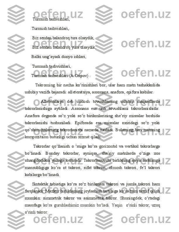        Turmush	 tashvishlari,	 	
            	Turmush tashvishlari,	
       Biz sendan	 balandroq tura olsaydik,	 	
       	Biz	 sendan	 balandroq	 yura	 olsaydik,	 	
            	Balki ung‘ayadi dunyo ishlari,	 	
      	Turmush	 tashvishlari,	
      Turmush	 tashvishlari	 (A.Oripov)	 .	
            Takroming	 bir	 necha	 ko‘rinishlari	 bor,	 ular	 ham	 matn	 tashakkulida	
uslubiy vazifa bajaradi: alleteratsiya, assonans, anafora,	 epifora	 kabilar.	
          Alleteratsiya   deb	 	undosh  	tovushlaming   uslubiy   maqsadlarda	
takrorlanishiga   aytiladi.	  Assonans	 esa	 unli	 tovushlami	 takrorlanishidir.	
Anafora	 deganda 	so‘z   yoki   so‘z   birikmlarining   she’riy	 misralar	 boshida	
takrorlanishi	 	tushuniladi.	 	Epiforada	 	esa	 	misralar	 	oxiridagi	 	so‘z	 	yoki	
qo‘shimchalarning	 takrorlanishi	 nazarda	 tutiladi.	 Bulaming	 bari	 matnning	
kompozitsion	 butunligi	 uchun	 xizmat	 qiladi.	
          Takrorlar	 qo‘llanish	 o   ‘rniga	 ko‘ra	 gorizontal	 va	 vertikal	 takrorlarga	
bo‘linadi.   Bunday   takrorlar,   ayniqsa,  	she’riy  	matnlarda	 	o‘ziga   xos	
ohangdorlikni yuzaga keltiradi. Takrorlanuvchi birlikning	 qaysi turkumga	
mansubligiga  	ko‘ra  	ot   takrori,   sifat   takrori,  	olmosh	 takrori	, fe’l	 takrori	
kabilarga	 bo‘linadi.	
        Sintaktik   tabiatiga   ko‘ra   so‘z   birikmasi   takrori   va   jumla   takrori   ham
farqlanadi. Mazkur birliklaming joylashish tartibiga ko‘ra ham tasnif qilish
mumkin:	 simmetrik	 takror	 va	 asimmetrik	 takror.	 Shuningdek,
 	o‘rtadagi	
masofaga	 ko‘ra	 guruhlashimiz   mumkin   bo‘ladi.   Yaqin  	 o‘rinli	 takror,	 uzoq	
o‘rinli 	takror. 