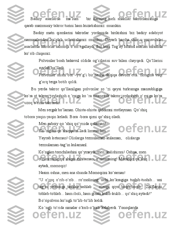       Badiiy  	 asarlardama ’ lum        	bir	 fikrning	 turli	 shakllar	 takrorlanishiga	
qarab	 mazmuniy	 takror	 turini	 ham	 kuzatishim	iz 	 mumkin	.
        Badiiy   matn   qismlarini   takrorlar   yordamida   birikishini   biz   badiiy   adabiyot
namunalaridan   ko‘plab   uchratishimiz   mumkin.   Deyarli   barcha   shoir-u   yozuvchilar
asarlarida takrorlar salmoqli o‘rin  egallaydi.   Biz   buni   Tog ‘ ay   Murod   asarlari   misolida
ko '   rib   chiqamiz.	
Polvonlar	 bosh	 bakavul	 oldida	 og‘izlarini	 suv	 bilan	 chayqadi.	 Qo‘llarini	
suvlab	 ho‘lladi.	
Polvonlar	 olishi	 bor	 –yo‘g‘i	 bir	 necha	 daqiqa	 davom	 etdi.	 Shugina	 vaqt	
g‘ar	q terga	 botib	 qoldi.	
        Bu   yerda  	takror  	qo‘llanilgan	 polvonlar   so   ‘zi  	qaysi   turkumga	 
mansubligiga
ko ‘ ra   ot   takror,   joylashish   o ‘rniga   ko ‘ra   simmetrik  	
takror,joylashish	 o' rniga	 ko	'ra	
uzoq	 o‘rinli	 takrordir.
              Men sergak bo‘laman.  Ohista-ohista   qaddimni rostlayman .  	
Qo	‘shiq	      	
tobora	 yaqin-yaqin	 keladi.	 Bora	 -bora	 qirni	 qo‘shiq	 oladi.	 	
              Men	 ruboiy	 qo ‘shiq	 qo	‘yn	ida	 qolaman!	
Ko ‘nglim qo	‘s	hiqqa	 to	 ‘ladi	 limmo-lim.	
Yayrab 	ketaman! Olislarga 	termulaman-kulaman	,	olislarga	 	
termulaman-tag‘in	 kulamanl.
Ko‘nglim tomchilashini qo ‘ ymaydi,  men -kulishimni!  	
Oshna,	 men	 	
o‘zimizning	 qo‘shiqni	 eshitaman,	 o‘z	imizning!	 
Momoqiz   qo ‘ shiq  
aytadi,   momoqiz!
Nasim   oshna,  men   ana   shunda   Momoqizni   ko‘rarnan!	
"U	 o‘roq   o‘rib-o	‘rib	...  	ro‘molining	 uchi   ko	‘kragiga   tushib-tushib	...	 
uni
tag ‘ in   yelkasiga   tashlab-tashlab   ...   menga   qiyo   boqib-boqib...  	
Zulflarini	
toblab-toblab	... 	ham 	iboli, 	ham 	ginali 	kulib-kulib	... 	qo‘shiq	 aytadi!	"	
Bo	‘ripolvon ko‘ngli	 to‘lib-to‘lib	 keldi.
Ko   ‘ ngli   to‘rida   nimalar  o‘ksib-o‘ksib   kelaberdi.   Yonoqlarida   