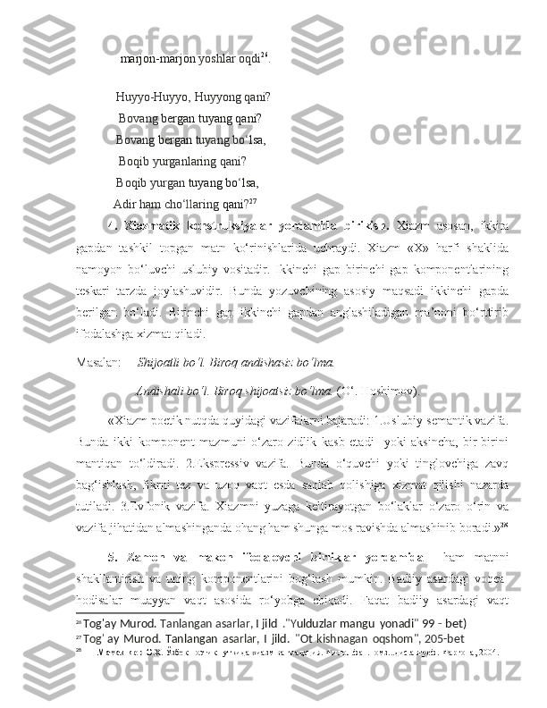 marjon-marjon   yoshlar   oqdi 26
.
      Huyyo-Huyyo,   Huyyong   qani?
         Bovang  bergan tuyang qani?  
       Bovang  bergan  tuyang bo ‘ lsa,  
       Boqib   yurganlaring   qani?
      Boqib   yurgan   tuyang   bo ‘ lsa,     
     Adir   ham   cho ‘ll aring   qani ? 27
4.   Xiazmatik   konstruksiyalar   yordamida   birikish.   Xiazm   asosan,   ikkita
gapdan   tashkil   topgan   matn   ko‘rinishlarida   uchraydi.   Xiazm   «X»   harfi   shaklida
namoyon   bo‘luvchi   uslubiy   vositadir.   Ikkinchi   gap   birinchi   gap   komponentlarining
teskari   tarzda   joylashuvidir.   Bunda   yozuvchining   asosiy   maqsadi   ikkinchi   gapda
berilgan   bo‘ladi.   Birinchi   gap   ikkinchi   gapdan   anglashiladigan   ma’noni   bo‘rttirib
ifodalashga xizmat qiladi. 
Masalan:      Shijoatli bo‘l. Biroq andishasiz bo‘lma.
         Andishali bo‘l. Biroq shijoatsiz bo‘lma.  (O‘. Hoshimov) .
«Xiazm poetik nutqda quyidagi vazifalarni bajaradi: 1.Uslubiy-semantik vazifa.
Bunda   ikki   komponent   mazmuni   o‘zaro   zidlik   kasb   etadi     yoki   aksincha,   bir-birini
mantiqan   to‘ldiradi.   2.Ekspressiv   vazifa.   Bunda   o‘quvchi   yoki   tinglovchiga   zavq
bag‘ishlash,   fikrni   tez   va   uzoq   vaqt   esda   saqlab   qolishiga   xizmat   qilishi   nazarda
tutiladi.   3.Evfonik   vazifa.   Xiazmni   yuzaga   keltirayotgan   bo‘laklar   o‘zaro   o‘rin   va
vazifa jihatidan almashinganda ohang ham shunga mos ravishda almashinib boradi.» 28
5.   Zamon   va   makon   ifodalovchi   birliklar   yordamida     ham   matnni
shakllantirish   va   uning   komponentlarini   bog‘lash   mumkin.   Badiiy   asardagi   voqea-
hodisalar   muayyan   vaqt   asosida   ro‘yobga   chiqadi.   Faqat   badiiy   asardagi   vaqt
26
  Tog'ay   Murod.  Tanlangan   asarlar,  I jild   ."Y ulduzla r mangu   yonadi "  99	 - bet)
27
  Tog '   ay   Murod.   Tanlangan   asarlar,   I   jild.   " Ot   kishnagan   oqshom", 205-bet
28
         Мамазияев О.Х.  Ўзбек поэтик нутқида хиазм ва градация. Филол.фан.номз...дис.автреф.-Фарғона, 2004. 