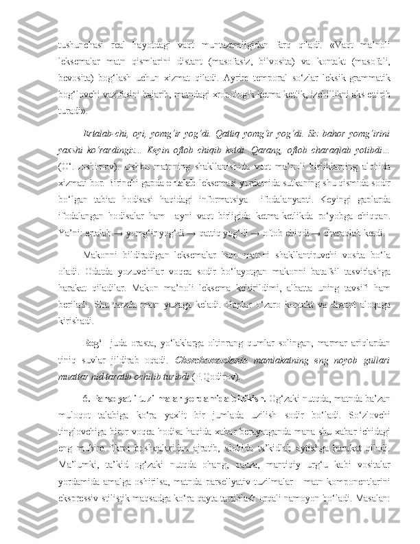 tushunchasi   real   hayotdagi   vaqt   muntazamligidan   farq   qiladi.   «Vaqt   ma’noli
leksemalar   matn   qismlarini   distant   (masofasiz,   bilvosita)   va   kontakt   (masofali,
bevosita)   bog‘lash   uchun   xizmat   qiladi.   Ayrim   temporal   so‘zlar   leksik-grammatik
bog‘lovchi vazifasini bajarib, matndagi xronologik ketma-ketlik, izchillikni aks ettirib
turadi».  
Ertalab-chi,   oyi,   yomg‘ir   yog‘di.   Qattiq   yomg‘ir   yog‘di.   Siz   bahor   yomg‘irini
yaxshi   ko‘rardingiz...   Keyin   oftob   chiqib   ketdi.   Qarang,   oftob   charaqlab   yotibdi…
(O‘.Hoshimov).   Ushbu   matnning   shakllanishida   vaqt   ma’noli   birliklarning   alohida
xizmati bor. Birinchi gapda  ertalab  leksemasi yordamida sutkaning shu qismida sodir
bo‘lgan   tabiat   hodisasi   haqidagi   informatsiya     ifodalanyapti.   Keyingi   gaplarda
ifodalangan   hodisalar   ham     ayni   vaqt   birligida   ketma-ketlikda   ro‘yobga   chiqqan.
Ya’ni: ertalab  →  yomg‘ir yog‘di  →  qattiq yog‘di  →  oftob chiqdi  →  charaqlab ketdi. 
Makonni   bildiradigan   leksemalar   ham   matnni   shakllantiruvchi   vosita   bo‘la
oladi.   Odatda   yozuvchilar   voqea   sodir   bo‘layotgan   makonni   batafsil   tasvirlashga
harakat   qiladilar.   Makon   ma’noli   leksema   keltirildimi,   albatta   uning   tavsifi   ham
beriladi.   Shu   tarzda   matn   yuzaga   keladi.   Gaplar   o‘zaro   kontakt   va   distant   aloqaga
kirishadi. 
Bog‘     juda   orasta,   yo‘laklarga   oltinrang   qumlar   solingan,   marmar   ariqlardan
tiniq   suvlar   jildirab   oqadi.   Chorchamanlarda   mamlakatning   eng   noyob   gullari
muattar hid taratib ochilib turibdi  (P.Qodirov).  
6.   Parselyatli tuzilmalar yordamida birikish.  Og‘zaki nutqda, matnda ba’zan
muloqot   talabiga   ko‘ra   yaxlit   bir   jumlada   uzilish   sodir   bo‘ladi.   So‘zlovchi
tinglovchiga biror voqea-hodisa haqida xabar berayotganda mana shu xabar ichidagi
eng   muhim   fikrni   boshqalaridan   ajratib,   alohida   ta’kidlab   aytishga   harakat   qiladi.
Ma’lumki,   ta’kid   og‘zaki   nutqda   ohang,   pauza,   mantiqiy   urg‘u   kabi   vositalar
yordamida   amalga   oshirilsa,   matnda   parsellyativ   tuzilmalar   -   matn   komponentlarini
ekspressiv-stilistik maqsadga ko‘ra qayta tartiblash orqali namoyon bo‘ladi. Masalan: 