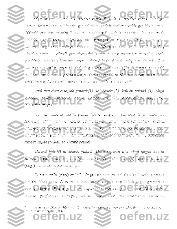 1.Hurriyat va adolat uchun kurashish kerak . Yoki:  2.   Kurashish kerak. Hurriyat
uchun. Adolat uchun.  Birinchi gap odatdagi tartibda tuzilgan sodda gap hisoblanadi.
Ikkinchi   gap   esa   parselyatli   tuzilma   hisoblanadi.   Uch   komponentli   bu   qurilmada
birinchi   qism   -   asos ,     qolganlari   esa   parselyat   bo‘lak   hisoblanadi.   «Parselyatli
tuzilmalardagi   tartib   mohiyat   e’tibori   bilan   ta’sirchan   so‘z   tartibi   bo‘lib,   uslubiy
jihatdan   betaraf   tuzilmali   gap   qismlarini   kommunikativ   maqsadga   muvofiq   tarzda
guruhlash,   sintaktik   jihatdan   qayta   o‘rinlashtirish   sifatida   ro‘yobga   chiqadi.   Gap
tuzilmasini bu xilda qayta qurish (uning qismlarini sintaktik jihatdan qayta tartiblash)
ma’lum qismni mantiqiy jihatdan ajratishga asoslanadi va o‘ziga xos ekspressiv ifoda
shakli hamda funksional - semantik munosabatlar tarkib topadi». 29
 
Jalil   aka   deraza   tagida   yotardi(1).   To‘shakda   (2).   Bolishi   baland   (3).   Unga
suyanib‚   boshini   ko‘tarsa‚   bog‘ni   ko‘radi   (4).   O‘zi   obod   qilgan   bog‘i   (5).
(Sh.Xolmirzayev). 
            Bu   matn   parchasi   beshta   gapdan   tashkil   topgan.   1-gap   asos,   2-gap   parselyat.
Asosdagi   o‘rin   holi   konkretlashtirilmaganligi   uchun   parselyat   bo‘lak   sifatida
ajratilgan.   3-parselyat   gap   ham   asosdagi   o‘rin   holini   ta’kidlashga   xizmat   qilgan.
Shuningdek,   4-gap   bilan   1-gap   o‘rtasidagi   aloqani   zichlashtirgan.   Ya’ni,   qahramon
deraza tagida yotibdi. To‘shakda yotibdi. 
Baland   bolishli   to‘shakda   yotibdi.   Unga   suyansa   o‘zi   obod   qilgan   bog‘ni
ko‘radi.   5-gap   4-gapning   parselyati   hisoblanadi.   Ya’ni   asos   (4)   dagi   to‘ldiruvchi
( bog‘ )ni aniqlashga xizmat qilgan.   
7.   Nominativ (atov) va infinitiv gaplar   ham matnni shakllantiruvchi sintaktik
birliklar hisoblanadi. Atov gaplar bosh kelishikdagi  ot orqali ifodalangan grammatik
asos   yordamida   ifodalangan   narsa-buyumning   mavjudligini   anglatadi.   Atov   gaplar
matnda   yolg‘iz   qo‘llanmaydi,   ulardan   keyin   atov   gap   mazmunini   ochuvchi,
29
            Тошалиев И.  Ҳозирги ўзбек тили. Синтаксис. Синтактик ва синтагматик қайта бўлиниш. Парцелляция. –
Тошкент:   Zar   qalam , 2004, 88-б. 