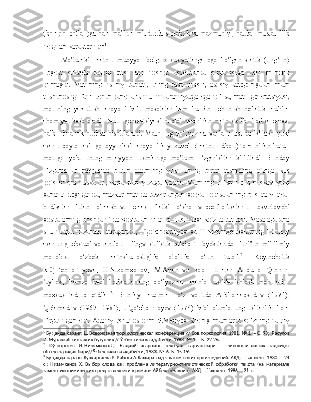 (komponentlari)ga ham ma’lum miqdorda sintaktik va mazmuniy jihatdan mustaqillik
belgilari xarakterlidir 1
.  
  Ma’lumki,   matnni   muayyan   belgi-xususiyatlarga   ega   bo‘lgan   statik   (turg‘un)
obyekt   sifatida   tadqiq   etish   uni   boshqa   aspektlarda   o‘rganishga   aslo   monelik
qilmaydi.   Matnning   lisoniy   tabiati,   uning   tushunilishi,   asosiy   kategoriyalari   matn
tilshunosligi fani uchun qanchalik muhim ahamiyatga ega bo‘lsa, matn generatsiyasi,
matnning   yaratilish   jarayoni   kabi   masalalar   ham   bu   fan   uchun   shunchalik   muhim
ahamiyat   kasb   etadi..  Nutq   genera t siyasi   nuqtai   nazaridan  matn   statik     hodisa   emas,
balki   dinamik   hodisa   hisoblanadi.   Matnning   qo‘lyozma   varianti   ustida   ishla s h   yoki
asarni qayta nashrga tayyorlash jarayonida yozuvchi (matn ijodkori) tomonidan butun
matnga   yoki   uning   muayyan   qismlariga   ma’lum   o‘zgarishlar   kiritiladi.   Bunday
o‘zgarishlar   natijasida   butun   matnning   yoki   uning   biror   qismining   o‘ziga   xos
qo‘ s him c ha   nu s xalari,   variantlari   yuzaga   keladi.   Matnning   qo‘shim c ha   nusxasi   yoki
varianti deyilganda, mazkur matnda tasvirlangan voqea-hodisalarning boshqa voqea-
hodisalar   bilan   alma s huvi   emas,   balki   o‘ s ha   voqea-hodisalarni   tasvirlov c hi
vositalarning boshqa ifoda vositalari bilan almashinuvi ko‘zda tutiladi. Masalaga ana
s hu   nuqtai   nazardan   qaraganda,   I.Qo‘ c hqortoyev   va   H.Nizomxonovlarning   “Badiiy
asarning tekstual variantlari – lingvostilistik tadqiqot obyektlaridan biri” nomli ilmiy
maqolasi   o‘zbek   matnshunosligida   alohida   o‘rin   tutadi 2
.   Keyin c halik
R.Qo‘ c hqortoyeva,   H.Nizomxonov,   M.Aminova   kabi   olimlar   Abdulla   Qahhor,
Oybek,   Hamza   kabi   ijodkorlarning   qo‘lyozma   matnlar   ustida   ishlash   mahoratini
maxsus   tadqiq   etdilar 3
.   Bunday   muammo   o‘z   vaqtida   A.Shomaqsudov   (1971),
Q.Samadov   (1967,   1981),   I.Qo‘chqortoyev   (1976)   kabi   olimlarning   ishlarida   ham
o‘rganilgan   edi.   Adabiyot s hunos   olim   S.Meliyev   s he’riy   matnlarda   so‘zning   badiiy
1
  Бу ҳақда қаранг:  Ш Всесоюзная тюркологическая конференция //  Сов.тюркология.  1981. № 1. – С. 93;  Р асулов
И.  Мураккаб синтактик бу тунлик // Ўзбек тили ва адабиёти. 1983. № 1. – Б. 22-26.
2
  Қўчқoртoeв   И.,НизoмxoнoвҲ.   Бaдиий   aсaрнинг   тeкст уа л   вaриaнтлaри   –   лингвoсти-листик   тaдқиқoт
oб ъ eктлaридaн бири//Ўзбeк тили вa aдaбиёти, 1983 . №   6 .  Б.  15-19 .
3
  Бу ҳақда қаранг:  Кучкартаева Р.  Работа А.Каххара над языком своих произведений. АКД. – Ташкент, 1980. – 24
с.;   Низамханов   Х.   Выбор   слова   как   проблема   литературно-стили стической   обработки   текста   (на   материале
замен синонимических средств лексики в романе Айбека «Навои»). АКД. – Ташкент, 1986. – 21 с. 