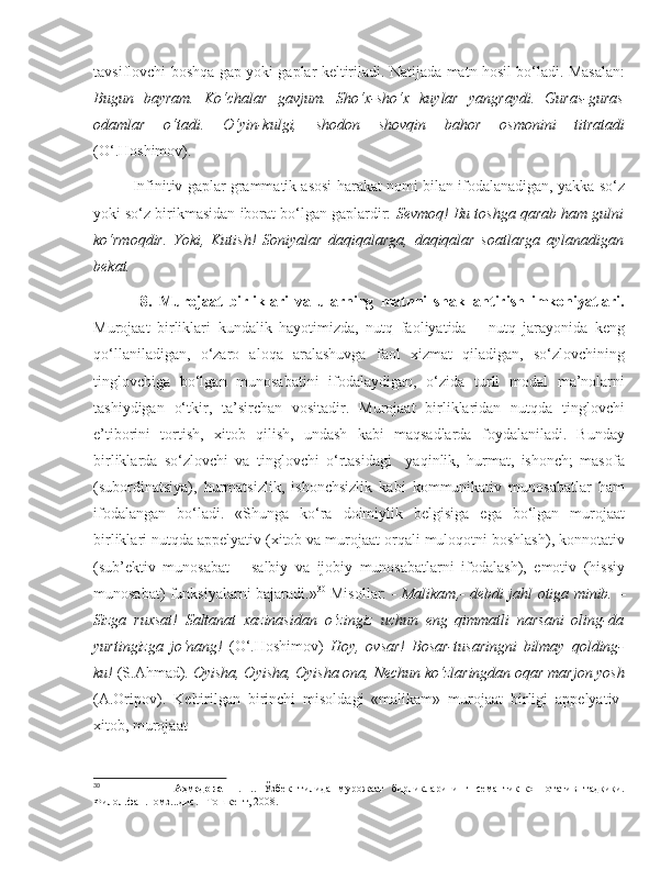 tavsiflovchi boshqa gap yoki gaplar keltiriladi. Natijada matn hosil bo‘ladi. Masalan:
Bugun   bayram.   Ko‘chalar   gavjum.   Sho‘x-sho‘x   kuylar   yangraydi.   Guras-guras
odamlar   o‘tadi.   O‘yin-kulgi,   shodon   shovqin   bahor   osmonini   titratadi
(O‘.Hoshimov).   
Infinitiv gaplar grammatik asosi harakat nomi bilan ifodalanadigan, yakka so‘z
yoki so‘z birikmasidan iborat bo‘lgan gaplardir:  Sevmoq! Bu toshga qarab ham gulni
ko‘rmoqdir.   Yoki,   Kutish!   Soniyalar   daqiqalarga,   daqiqalar   soatlarga   aylanadigan
bekat.
              8.   Murojaat   birliklari   va   ularning   matnni   shakllantirish   imkoniyatlari.
Murojaat   birliklari   kundalik   hayotimizda,   nutq   faoliyatida   –   nutq   jarayonida   keng
qo‘llaniladigan,   o‘zaro   aloqa   aralashuvga   faol   xizmat   qiladigan,   so‘zlovchining
tinglovchiga   bo‘lgan   munosabatini   ifodalaydigan,   o‘zida   turli   modal   ma’nolarni
tashiydigan   o‘tkir,   ta’sirchan   vositadir.   Murojaat   birliklaridan   nutqda   tinglovchi
e’tiborini   tortish,   xitob   qilish,   undash   kabi   maqsadlarda   foydalaniladi.   Bunday
birliklarda   so‘zlovchi   va   tinglovchi   o‘rtasidagi     yaqinlik,   hurmat,   ishonch;   masofa
(subordinatsiya),   hurmatsizlik,   ishonchsizlik   kabi   kommunikativ   munosabatlar   ham
ifodalangan   bo‘ladi.   «Shunga   ko‘ra   doimiylik   belgisiga   ega   bo‘lgan   murojaat
birliklari nutqda appelyativ (xitob va murojaat orqali muloqotni boshlash), konnotativ
(sub’ektiv   munosabat   –   salbiy   va   ijobiy   munosabatlarni   ifodalash),   emotiv   (hissiy
munosabat) funksiyalarni bajaradi.» 30
  Misollar:   - Malikam,- debdi jahl otiga minib.   –
Sizga   ru x sat!   Saltanat   xazinasidan   o‘zingiz   uchun   eng   qimmatli   narsani   oling-da
yurtingizga   jo‘nang!   (O‘.Hoshimov)   Hoy,   ovsar!   Bosar-tusaringni   bilmay   qolding-
ku!  (S.Ahmad).  Oyisha, Oyisha, Oyisha ona, Nechun ko‘zlaringdan oqar marjon yosh
(A.Oripov).   Keltirilgan   birinchi   misoldagi   «malikam»   murojaat   birligi   appelyativ-
xitob, murojaat 
30
                    Аҳмедова   Н.Ш.   Ўзбек   тилида   мурожаат   бирликларининг   семантик-коннотатив   тадқиқи.
Филол.фан.номз...дис.  -Тошкент, 2008. 