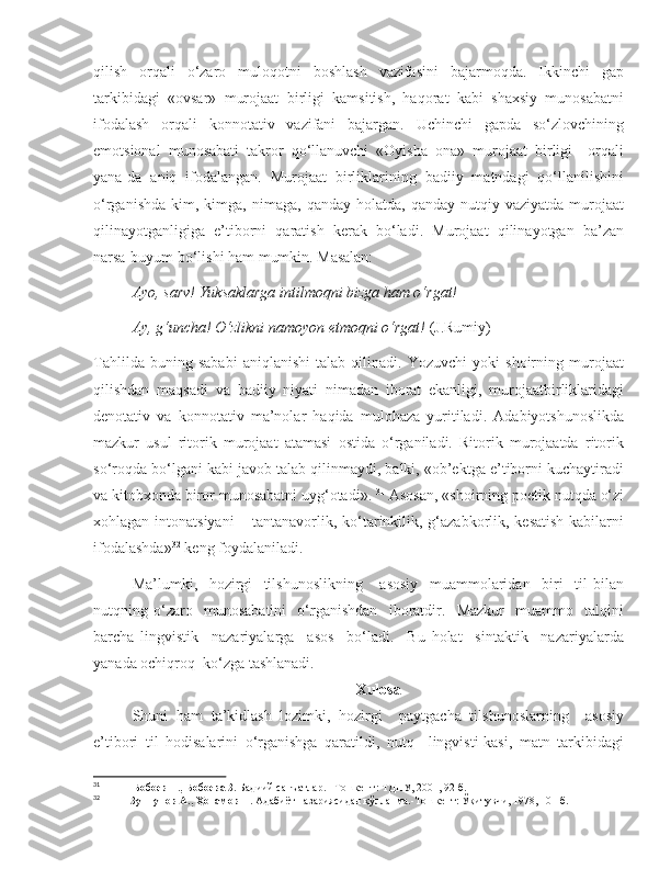 qilish   orqali   o‘zaro   muloqotni   boshlash   vazifasini   bajarmoqda.   Ikkinchi   gap
tarkibidagi   «ovsar»   murojaat   birligi   kamsitish,   haqorat   kabi   shaxsiy   munosabatni
ifodalash   orqali   konnotativ   vazifani   bajargan.   Uchinchi   gapda   so‘zlovchining
emotsional   munosabati   takror   qo‘llanuvchi   «Oyisha   ona»   murojaat   birligi     orqali
yana-da   aniq   ifodalangan.   Murojaat   birliklarining   badiiy   matndagi   qo‘llanilishini
o‘rganishda   kim,  kimga,   nimaga,   qanday  holatda,  qanday   nutqiy  vaziyatda   murojaat
qilinayotganligiga   e’tiborni   qaratish   kerak   bo‘ladi.   Murojaat   qilinayotgan   ba’zan
narsa-buyum bo‘lishi ham mumkin. Masalan: 
Ayo, sarv! Yuksaklarga intilmoqni bizga ham o‘rgat!
Ay, g‘uncha! O‘zlikni namoyon etmoqni o‘rgat!  (J.Rumiy)
Tahlilda   buning   sababi   aniqlanishi   talab   qilinadi.   Yozuvchi   yoki   shoirning   murojaat
qilishdan   maqsadi   va   badiiy   niyati   nimadan   iborat   ekanligi,   murojaatbirliklaridagi
denotativ   va   konnotativ   ma’nolar   haqida   mulohaza   yuritiladi.   Adabiyotshunoslikda
mazkur   usul   ritorik   murojaat   atamasi   ostida   o‘rganiladi.   Ritorik   murojaatda   ritorik
so‘roqda bo‘lgani kabi javob talab qilinmaydi, balki, «ob’ektga e’tiborni kuchaytiradi
va kitobxonda biror munosabatni uyg‘otadi».  31
 Asosan, «shoirning poetik nutqda o‘zi
xohlagan intonatsiyani  – tantanavorlik, ko‘tarinkilik, g‘azabkorlik, kesatish kabilarni
ifodalashda» 32
 keng foydalaniladi.       
Ma’lumki,     hozirgi     tilshunoslikning       asosiy     muammolaridan     biri     til   bilan
nutqning   o‘zaro     munosabatini     o‘rganishdan     iboratdir.     Mazkur     muammo     talqini
barcha   lingvistik     nazariyalarga     asos     bo‘ladi.     Bu   holat     sintaktik     nazariyalarda
yanada ochiqroq  ko‘zga tashlanadi. 
Xulosa
Shuni   ham   ta’kidlash   lozimki,   hozirgi     paytgacha   tilshunoslarning     asosiy
e’tibori   til   hodisalarini   o‘rganishga   qaratildi,   nutq     lingvisti-kasi,   matn   tarkibidagi
31
                Бобоев Т., Бобоева З.  Бадиий санъатлар. –Тошкент: ТДПУ, 2001, 92-б.
32
            Зуннунов А., Ҳотамов Н.  Адабиёт назариясидан қўлланма.-Тошкент: Ўқитувчи, 1978, 101-б. 