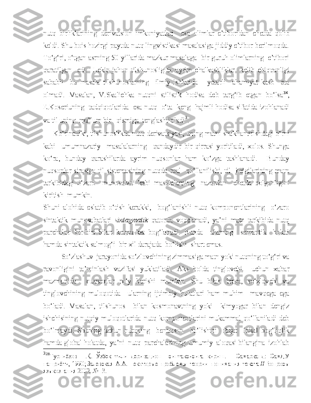 nutq   birliklarining   derivatsion   imkoniyatlari     esa   olimlar   e’tiboridan   c hetda   qolib
keldi. Shu bois hozirgi paytda nutq lingvistikasi masalasiga jiddiy e’tibor berilmoqda.
To‘g‘ri, o‘tgan asrning 50-yillarida mazkur masalaga   bir guruh olimlarning   e’tibori
qaratilgan     edi.     Lekin   jahon   tilshunosligida   ayrim   chalkashliklar     kelib   c hiqqanligi
sababli     bu   masala   tilshunoslarning     ilmiy   ishlarida       yetarli     ahamiyat   kasb     eta
olmadi.   Masalan,   V.Skalichka   nutqni   stilistik   hodisa   deb   targ‘ib   etgan   bo‘lsa 28
,
E.Koseriuning   tadqiqotlarida   esa nutq   o‘ta   keng   hajmli hodisa sifatida izohlanadi
va til uning  ma’lum bir   qismiga  tenglashtiriladi 3
. 
     Ko‘rinadiki, tilshunoslikda nutq derivatsiyasi, uning matni  s hakllantirishdagi o‘rni
kabi     umumnazariy     masalalarning     qandaydir   bir   qirrasi   yoritiladi,   xolos.   Shunga
ko‘ra,   bunday   qarashilarda   ayrim   nuqsonlar   ham   ko‘zga   tashlanadi.     Bunday
nuqsonlar   sirasiga   til   sistemasining   nutqda   real     qo‘llanilishi,   til     belgilarining   matn
tarkibidagi   o‘zaro     munosabati   kabi   masalalarning     nazardan     c hetda   qolganligini
kiritish  mumkin.
Shuni   alohida   eslatib   o‘tish   kerakki,     bog‘lanishli   nutq   komponentlarining     o‘zaro
sintaktik   munosabatlari   sintagmatik   qatorda   voqelanadi,   ya’ni   matn   tarkibida   nutq
parchalari   bir-biri   bilan   ketma-ket   bog‘lanadi.   Bunda     ularning     semantik     holati
hamda sintaktik salmog‘i  bir xil darajada  bo‘lishi   s hart emas. 
So‘zlashuv  jarayonida so‘zlov c hining zimmasiga matn yoki nutqning to‘g‘ri va
ravonligini   ta’minlash   vazifasi   yuklatiladi.   Aks   holda   tinglovchi     uchun   xabar
mazmunida     nuqsonlar   ro‘y   berishi   mumkin.   Shu   bilan   birga,   so‘zlov c hi   va
tinglovchi n i ng   muloqotida     ularning   ijtimoiy   holatlari   ham   muhim     mavqega   ega
bo‘ladi.   Masalan,   tilshunos     bilan   kosmonavtning   yoki     kimyogar   bilan   dengiz
ishchisining   nutqiy   muloqotlarida   nutq   komponentlarini   mukammal   qo‘llaniladi   deb
bo‘lmaydi.   Shuning   uchun   nutqning     benuqson     bo‘lishini     faqat     lokal   bog‘liqlik
hamda global holatda,  ya’ni  nutq  parchalarining  umumiy  aloqasi bilangina  izohlab
3
28
Турниёзoв   Н.Қ.   Ўзбeк   тили   дeривaциoн     синтaксисигa   кириш.   –   Сaмaрқaнд:   СaмДУ
нaшриёти, 1990; Зaлeвскaя  A.A. Нeкoтoрыe  прoблeмы  тeoрии  пoнимaния  тeкстa // Вoпрoсы
языкoзнaния 2002. №  3. 