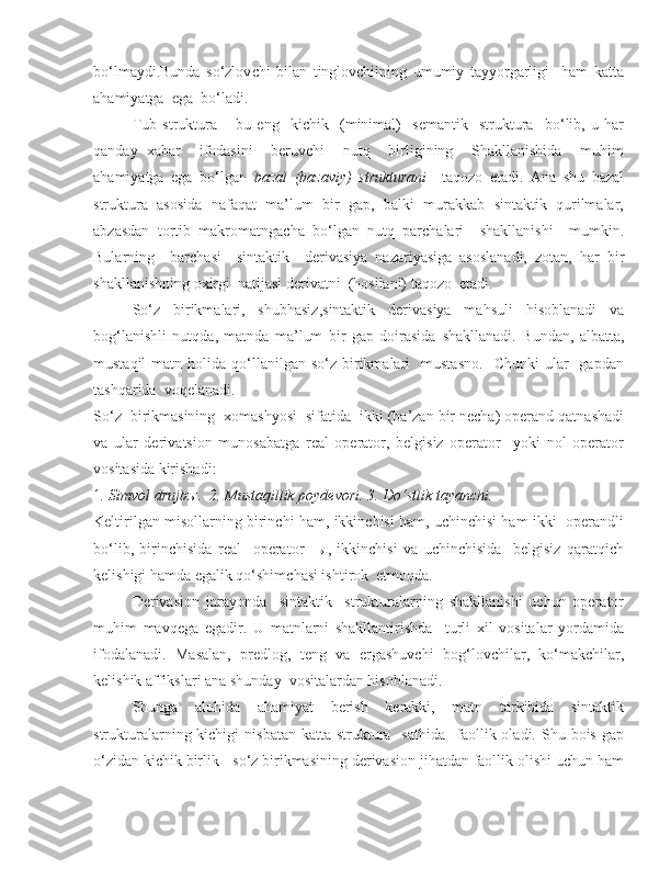 bo‘lmaydi.Bunda   so‘zlov c hi   bilan   tinglovchiining   umumiy   tayyorgarligi     ham   katta
ahamiyatga  ega  bo‘ladi. 
Tub   struktura   –   bu   eng     kichik     (minimal)     semantik     struktura     bo‘lib,   u   har
qanday   xabar     ifodasini     beruvchi     nutq     birligining     Shakllanishida     muhim
ahamiyatga   ega   bo‘lgan   bazal   (bazaviy)   strukturani     taqozo   etadi.   Ana   shu   bazal
struktura   asosida   nafaqat   ma’lum   bir   gap,   balki   murakkab   sintaktik   qurilmalar,
abzasdan   tortib   makromatnga c ha   bo‘lgan   nutq   parchalari     shakllanishi     mumkin.
Bularning     barcha si     sintaktik     derivasiya   nazariyasiga   asoslanadi,   zotan,   har   bir
shakllanishning oxirgi  natijasi derivatni  (hosilani) taqozo  etadi. 
  So‘z   birikmalari,   shubhasiz,sintaktik   derivasiya   mahsuli   hisoblanadi   va
bog‘lanishli   nutqda,   matnda   ma’lum   bir   gap   doirasida   s hakllanadi.   Bundan,   albatta,
mustaqil  matn  holida  qo‘llanilgan  so‘z  birikmalari    mustasno.    Chunki  ular    gapdan
tashqarida  voqelanadi. 
So‘z  birikmasining  xomashyosi  sifatida  ikki (ba’zan bir necha) operand qatnashadi
va   ular   deriva t sion   munosabatga   real   operator,   belgisiz   operator     yoki   nol   operator
vositasida kirishadi:
1 . Simvol drujb ы .  2. Mustaqillik poydevori. 3. Do‘stlik tayanchi.    
Keltirilgan misollarning birinchi ham, ikkinchisi ham, uchinchisi ham ikki   operandli
bo‘lib,   birinchisida   real     operator   - ы ,   ikkinchisi   va   uchinchisida     belgisiz   qaratqich
kelishigi hamda egalik qo‘shim c hasi ishtirok  etmoqda. 
Derivasion   jarayonda     sintaktik     strukturalarning   shakllanishi   uchun   operator
muhim   mavqega   egadir.   U   matnlarni   shakllantirishda     turli   xil   vositalar   yordamida
ifodalanadi.   Masalan,   predlog,   teng   va   ergashuvchi   bog‘lov c hilar,   ko‘makchilar,
kelishik affikslari ana shunday  vositalardan hisoblanadi. 
Shunga   alohida   ahamiyat   berish   kerakki,   matn   tarkibida   sintaktik
strukturalarning  kichigi   nisbatan  katta  struktura   sathida    faollik oladi.  Shu  bois  gap
o‘zidan kichik birlik - so‘z birikmasining derivasion jihatdan faollik olishi uchun ham 