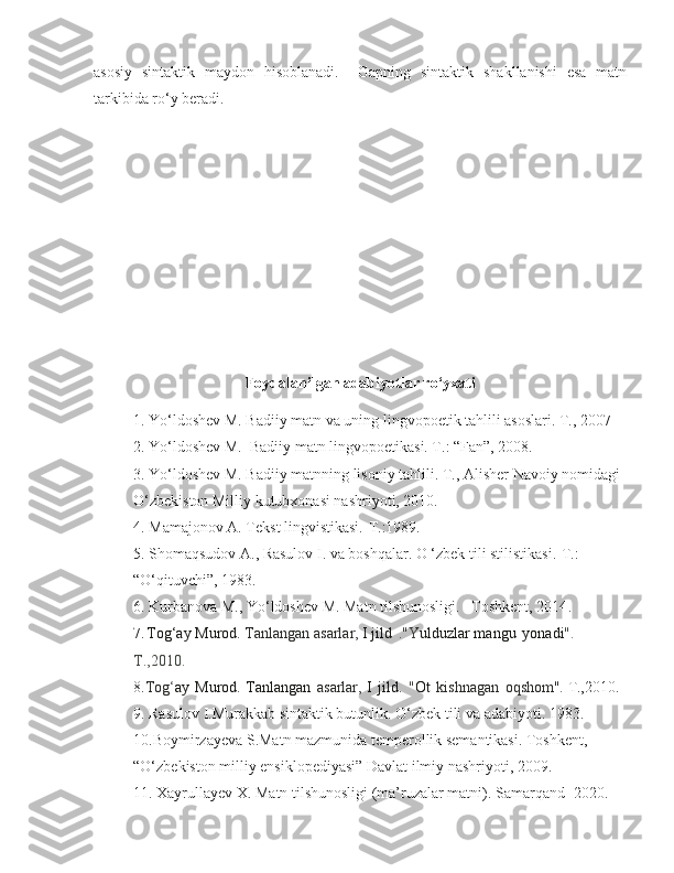 asosiy   sintaktik   maydon   hisoblanadi.     Gapning   sintaktik   shakllanishi   esa   matn
tarkibida ro‘y beradi. 
 
Foydalanilgan adabiyotlar ro‘yxati
1. Yo‘ldoshev M. Badiiy matn va uning lingvopoetik tahlili asoslari. T., 2007 
2.  Yo‘ldoshev M.  Badiiy matn lingvopoetikasi. T.: “Fan”, 2008. 
3.  Yo‘ldoshev M. Badiiy matnning lisoniy tahlili. T., Alisher Navoiy nomidagi 
O‘zbekiston Milliy kutubxonasi nashriyoti, 2010.
4.  Mamajonov A. Tekst lingvistikasi.-T.:1989.
5. Shomaqsudov A., Rasulov I. va boshqalar. O ‘zbek tili stilistikasi.-T.: 
“O‘qituvchi”, 1983.
6.  Kurbanova M., Yo‘ldoshev M. Matn tilshunosligi. –Toshkent, 2014 .  
7.  
Tog‘ay   Murod.  Tanlangan   asarlar,  I jild   ."Y ulduzlar mangu   yonadi ".  
T.,2010.
8. Tog ‘ ay   Murod.   Tanlangan   asarlar,   I   jild.   " Ot   kishnagan   oqshom".  T.,2010.
9. Rasulov I.Murakkab sintaktik butunlik. O‘zbek tili va adabiyoti. 1983.
10.Boymirzayeva S.Matn mazmunida temperollik semantikasi. Toshkent, 
“O‘zbekiston milliy ensiklopediyasi” Davlat ilmiy nashriyoti, 2009.
11. Xayrullayev X. Matn tilshunosligi (ma’ruzalar matni). Samarqand -2020. 