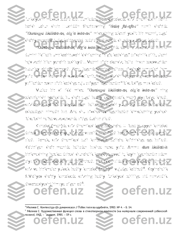 funksiyasini  maxsus  tadqiq etdi. Jumladan,  olim  kontekstda so‘z  dinamikasini  ochib
berish   uchun   s hoir   Husniddin   S h aripovning   “Baliq   falsafasi”   nomli   s he’rida
“Dumingni   likillatasan,   olg‘a   ketasan”   misrasining   takrori   yaxlit   bir   matnni,   tugal
s he’riy matnni vujudga keltirganini  tadqiq etadi hamda  s hunday xulosaga keladi:  
  “Dumingni   likillatasan,   olg‘a   ketasan”   zamirida   achchiq   zaxarxanda   bor.   U
dumini likillatib umr kechiruv c hi kishilarning “olg‘a ketishiga” to‘sqinlik qilib, ularni
hajv   zarbi   bilan   yan c hib   tashlaydi…Matnni   o‘qir   ekansiz,   baliq     inson   tasavvuridan
butunlay   c hiqib   ketmaydi.   Zero,   lagandardorning   baliqqa   o‘xshash   tomonlari   ham
yo‘q   emas.   Baliqning   suvda   sollanib,   silliq   suzishi   hayotning   sermashaqqat
yo‘llaridan ravon o‘tib ketishga ruju qo‘ygan laganbardor “falsafasi”ga mos keladi.
  Mutlaq   bir   xil   ikki   misra   “Dumingni   likillatasan,   olg‘a   ketasan”   ning
takrorlanishi   natijasida   bu   s he’r   tugal   badiiy   asar   (poetik   matn)   qiyofasiga   kiradi.
s o‘zlarning   aytilish   ohangida   ham   baliqning   suzishi-yu   itning   dum   likillatishini
eslatadigan   nimadir   bor.   Ana   s hu   o‘x s ha s hlik   laganbardor   kimsalarning   yashash
falsafasini nafrat va zaxarxanda o‘tiga duchor qiladi. 
  Kontekst (matn)da so‘z dinamikasi keng tushuncha. U faqat muayyan kontekst
doirasi bilan   c heklanmay, so‘zning voqelik bilan “oldi-berdi”sini ham o‘zida qamrab
oladi.   Demak,   so‘z   dinamikasi   turli   kontekstda   turlicha   ko‘rinishga   ega   bo‘ladi.
Keltirilgan   s he’r   matnida   baliqdan   boshqa   narsa   yo‘q.   Ammo   dum   likillatish
birikmasining harakat  doirasi   s hunchalik kengki, u avval it, keyin laganbardor odam
qiyofasini   kitobxon   zehnida   jonlantiradi.   Har   ikki   holda   ham   harakat c han   dinamik
so‘z   va   birikmalar   yuksak   badiiy   kontekst   (matn)ni   vujudga   keltiradi 4
.   Keyin c halik
S.Meliyev   s he’riy   kontekstda   so‘zning   badiiy   funksiyasi   tahliliga   oid   nomzodlik
dissertatsiyasini himoya qilgan edi 5
. 
4
  Мeлиeв С . Кoнтeкстдa сўз динaмикaси // Ўзбeк тили вa aдaбиёти, 1983.  №  4 . – Б.  54.   
5
  Мелиев   С.   Художественная   функция   слова   в   стихотворном   контексте   (на   материале   современной   узбекской
поэзии). АКД. – Ташкент, 1985. – 19 с.  