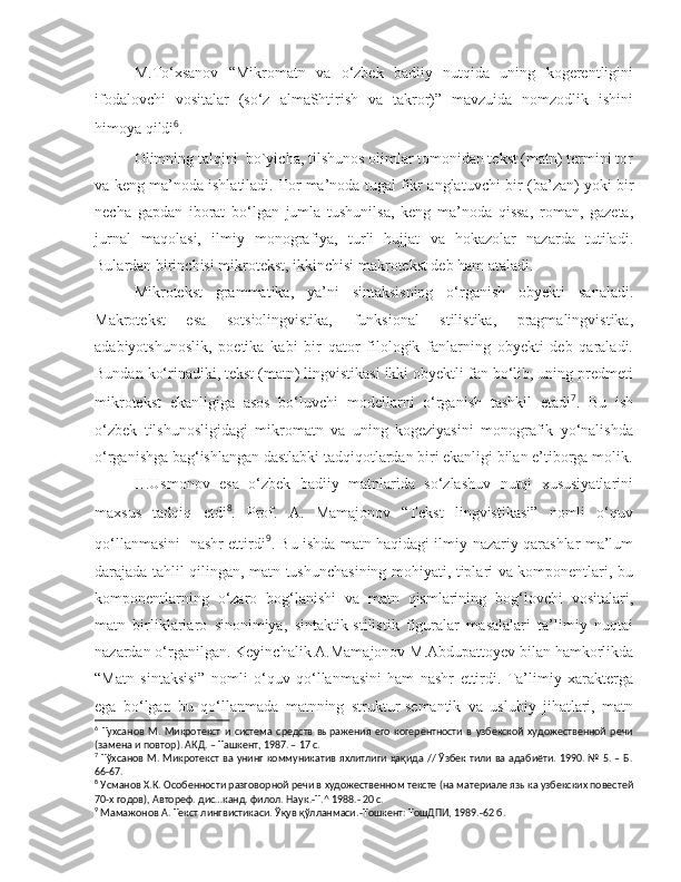   M.To‘xsanov   “Mikromatn   va   o‘zbek   badiiy   nutqida   uning   kogerentligini
ifodalovchi   vositalar   (so‘z   almaShtirish   va   takror)”   mavzuida   nomzodlik   ishini
himoya qildi 6
. 
  Olimning  talqini   bo`yicha, tilshunos olimlar tomonidan tekst (matn) termini tor
va keng ma’noda ishlatiladi. Tor ma’noda tugal fikr anglatuv c hi bir (ba’zan) yoki bir
necha   gapdan   iborat   bo‘lgan   jumla   tushunilsa,   keng   ma’noda   qissa,   roman,   gazeta,
jurnal   maqolasi,   ilmiy   monografiya,   turli   hujjat   va   hokazolar   nazarda   tutiladi.
Bulardan birinchisi mikrotekst, ikkinchisi makrotekst deb ham ataladi. 
  Mikrotekst   grammatika,   ya’ni   sintaksisning   o‘rganish   obyekti   sanaladi.
Makrotekst   esa   sotsiolingvistika,   funksional   stilistika,   pragmalingvistika,
adabiyotshunoslik,   poetika   kabi   bir   qator   filologik   fanlarning   obyekti   deb   qaraladi.
Bundan ko‘rinadiki, tekst (matn) lingvistikasi ikki obyektli fan bo‘lib, uning predmeti
mikrotekst   ekanligiga   asos   bo‘luv c hi   modellarni   o‘rganish   tashkil   etadi 7
.   Bu   ish
o‘zbek   tilshunosligidagi   mikromatn   va   uning   kogeziyasini   monografik   yo‘nalishda
o‘rganishga bag‘ishlangan dastlabki tadqiqotlardan biri ekanligi bilan e’tiborga molik.
  H.Usmonov   esa   o‘zbek   badiiy   matnlarida   so‘zlashuv   nutqi   xususiyatlarini
maxsus   tadqiq   etdi 8
.   Prof.   A.   Mamajonov   “Tekst   lingvistikasi”   nomli   o‘quv
qo‘llanmasini   nashr ettirdi 9
. Bu ishda matn haqidagi ilmiy-nazariy qarashlar ma’lum
darajada tahlil qilingan, matn tushunchasining mohiyati, tiplari va komponentlari, bu
komponentlarning   o‘zaro   bog‘lanishi   va   matn   qismlarining   bog‘lov c hi   vositalari,
matn   birliklariaro   sinonimiya,   sintaktik-stilistik   figuralar   masalalari   ta’limiy   nuqtai
nazardan o‘rganilgan. Keyin c halik A.Mamajonov M.Abdupattoyev bilan hamkorlikda
“Matn   sintaksisi”   nomli   o‘quv   qo‘llanmasini   ham   nashr   ettirdi.   Ta’limiy   xarakterga
ega   bo‘lgan   bu   qo‘llanmada   matnning   struktur-semantik   va   uslubiy   jihatlari,   matn
6
  Тухсанов   М.   Микротекст   и   система   средств   выражения   его   когерентности   в   узбекской   художественной   речи
(замена и повтор). АКД. – Ташкент, 1987. – 17 с.  
7
  Тўхсанов М.   Микротекст ва унинг коммуникатив яхлитлиги ҳақида // Ўзбек тили ва адабиёти. 1990. № 5. – Б.
66-67. 
8
  Усманов Х.К.  Особенности разговорной речи в художественном тексте (на материале языка узбекских повестей
70-х годов), Автореф. дис…канд. филол. Наук .- Т .^  1988. -  20 с. 
9
  Мамажонов А.  Текст лингвистикаси. Ўқув қўлланмаси. - Тошкент: ТошДПИ, 1989. - 62 б.   