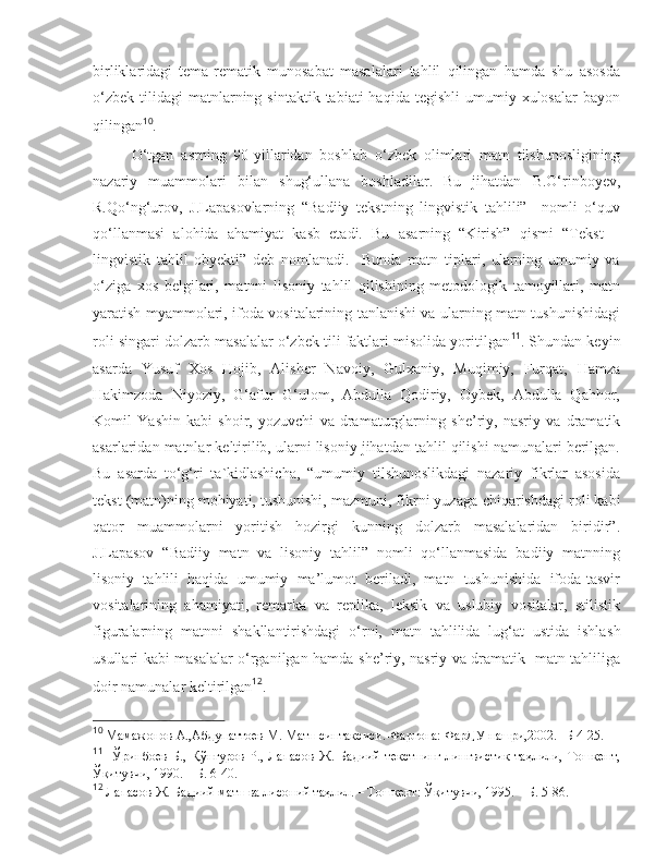 birliklaridagi   tema-rematik   munosabat   masalalari   tahlil   qilingan   hamda   shu   asosda
o‘zbek   tilidagi  matnlarning  sintaktik  tabiati  haqida   tegishli   umumiy  xulosalar   bayon
qilingan 10
.     
  O‘tgan   asrning   90-yillaridan   boshlab   o‘zbek   olimlari   matn   tilshunosligining
nazariy   muammolari   bilan   s hug‘ullana   boshladilar.   Bu   jihatdan   B.O‘rinboyev,
R.Qo‘ng‘urov,   J.Lapasovlarning   “Badiiy   tekstning   lingvistik   tahlili”     nomli   o‘quv
qo‘llanmasi   alohida   ahamiyat   kasb   etadi.   Bu   asarning   “Kirish”   qismi   “Tekst   –
lingvistik   tahlil   obyekti”   deb   nomlanadi.     Bunda   matn   tiplari,   ularning   umumiy   va
o‘ziga   xos   belgilari,   matnni   lisoniy   tahlil   qilishining   metodologik   tamoyillari,   matn
yaratish myammolari, ifoda vositalarining tanlanishi va ularning matn tushunishidagi
roli singari dolzarb masalalar o‘zbek tili faktlari misolida yoritilgan 11
. Shundan keyin
asarda   Y u suf   Xos   Hojib,   Alisher   Navoiy,   Gulxaniy,   Muqimiy,   Furqat,   Hamza
Hakimzoda   Niyoziy,   G‘afur   G‘ulom,   Abdulla   Qodiriy,   Oybek,   Abdulla   Qahhor,
Komil   Y as hin   kabi   s hoir,   yozuvchi   va   dramaturglarning   s he’riy,   nasriy   va   dramatik
asarlaridan matnlar keltirilib, ularni lisoniy jihatdan tahlil qilishi namunalari berilgan.
Bu   asarda   to‘g‘ri   ta`kidlashicha,   “umumiy   tilshunoslikdagi   nazariy   fikrlar   asosida
tekst (matn)ning mohiyati, tushunishi, mazmuni, fikrni yuzaga  c hiqarishdagi roli kabi
qator   muammolarni   yoritish   hozirgi   kunning   dolzarb   masalalaridan   biridir”.
J.Lapasov   “Badiiy   matn   va   lisoniy   tahlil”   nomli   qo‘llanmasida   badiiy   matnning
lisoniy   tahlili   haqida   umumiy   ma’lumot   beriladi,   matn   tushunishida   ifoda-tasvir
vositalarining   ahamiyati,   remarka   va   replika,   leksik   va   uslubiy   vositalar,   stilistik
figuralarning   matnni   s hakllantirishdagi   o‘rni,   matn   tahlilida   lug‘at   ustida   ishla s h
usullari kabi masalalar o‘rganilgan hamda   s he’riy, nasriy va dramatik   matn tahliliga
doir namunalar keltirilgan 12
.  
10
  Мамажонов А.,Абдупаттоев М.  Матн синтаксиси. - Фарғона: ФарДУ нашри,2002. -  Б 4-25. 
11
    Ўринбoeв   Б.,   Қўнғурoв   Р.,   Лaпaсoв   Ж.   Бaдиий   тeкстнинг   лингвистик   тaҳлили,   Тoшкeнт,
Ўқитувчи, 1990. – Б. 6-40.   
12
  Лапасов Ж.  Бадиий матн ва лисоний таҳлил. – Тошкент: Ўқитувчи, 1995. – Б. 5-86.  