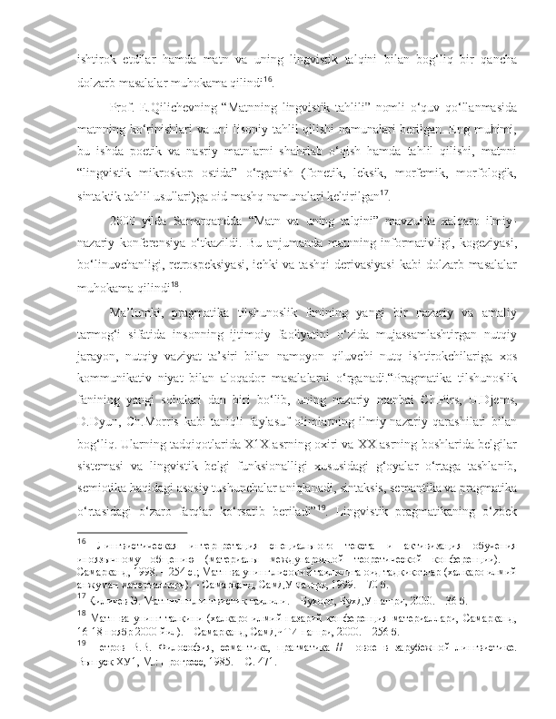 ishtirok   etdilar   hamda   matn   va   uning   lingvistik   talqini   bilan   bog‘liq   bir   qancha
dolzarb masalalar muhokama qilindi 16
.
  Prof.   E.Qili c hevning   “Matnning   lingvistik   tahlili”   nomli   o‘quv   qo‘llanmasida
matnning ko‘rinishlari va uni lisoniy tahlil qilishi namunalari berilgan. Eng muhimi,
bu   ishda   poetik   va   nasriy   matnlarni   shahrlab   o‘qish   hamda   tahlil   qilishi,   matnni
“lingvistik   mikroskop   ostida”   o‘rganish   (fonetik,   leksik,   morfemik,   morfologik,
sintaktik tahlil usullari)ga oid mashq namunalari keltirilgan 17
.
  2000   yilda   Samarqandda   “Matn   va   uning   talqini”   mavzuida   xalqaro   ilmiy-
nazariy   konferensiya   o‘tkazildi.   Bu   anjumanda   matnning   informativligi,   kogeziyasi,
bo‘linuv c hanligi, retrospeksiyasi,   ichki  va  tashqi   derivasiyasi  kabi   dolzarb masalalar
muhokama qilindi 18
. 
  Ma’lumki,   pragmatika   tilshunoslik   fanining   yangi   bir   nazariy   va   amaliy
tarmog‘i   sifatida   insonning   ijtimoiy   faoliyatini   o‘zida   mujassamlashtirgan   nutqiy
jarayon,   nutqiy   vaziyat   ta’siri   bilan   namoyon   qiluvchi   nutq   ishtirokchilariga   xos
kommunikativ   niyat   bilan   aloqador   masalalarni   o‘rganadi.“Pragmatika   tilshunoslik
fanining   yangi   sohalari   dan   biri   bo‘lib,   uning   nazariy   manbai   C h .Pirs,   U.Djems,
D.Dyun,   C h .Morris   kabi   taniqli   faylasuf   olimlarning   ilmiy-nazariy   qarashilari   bilan
bog‘liq. Ularning tadqiqotlarida X1X asrning oxiri va XX asrning boshlarida belgilar
sistemasi   va   lingvistik   belgi   funksionalligi   xususidagi   g‘oyalar   o‘rtaga   tashlanib,
semiotika haqidagi asosiy tushunchalar aniqlanadi, sintaksis, semantika va pragmatika
o‘rtasidagi   o‘zaro   farqlar   ko‘rsatib   beriladi” 19
.   Lingvistik   pragmatikaning   o‘zbek
16
  Лингвистическая   интерпретация   специального   текста   и   активизация   обучения
иноязычному   общению   (материалы   международной   теоретической   конференции).   –
Самарканд, 1998. – 254 с. ; Мaтн вa унинг лисoний тaҳлилигa oид тaдқиқoтлaр (xaлқaрo илмий
aнжумaн мaтeриaллaри). – Сaмaрқaнд, СaмДУ нaшри, 1999. – 70 б.   
17
  Қиличeв Э.  Мaтннинг лингвистик тaҳлили. – Буxoрo, БуxДУ нaшри, 2000. – 36 б.
18
  Мaтн   вa   унинг   тaлқини   (xaлқaрo   илмий-нaзaрий   кoнфeрeнция   мaтeриaллaри,   Сaмaрқaнд,
16-18 нoябр 2000 йил). – Сaмaрқaнд, СaмДЧТИ нaшри, 2000. – 256 б.   
19
  Петров   В.В.   Философия,   семантика,   прагматика   //   Новое   в   зарубежной   лингвистике.
Выпуск ХУ1, М.: Прогресс, 1985.  – С. 471.  