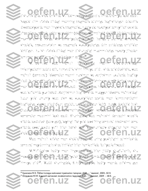 tilshunosligida shakllanishida M.Hakimovning tadqiqoti alohida ahamiyat kasb etadi.
Negaki   olim   o‘zbek   tilidagi   matnning   pragmatik   talqiniga   bag‘ishlangan   doktorlik
dissertatsiyasida matn lingvistik pragmatika, nutqiy akt nazariyasi tamoyillari asosida
o‘rganilgan, matnda o c hiq va yashirin (eksplitsit va implitsit) shaklda ifodalanadigan
mazmunlarning   o‘ziga   xos   qonuniyatlari   ko‘rsatib   berilgan,   ularning   semantik,
sintaktik,   presuppozitsion   va   pragmatik   xususiyatlariga   doir   qoidalarga   aniqliklar
kiritilgan.   Bu   ish   o‘zbek   tilidagi   matn   tilshunosligi   muammolariga   nazariy   jihatdan
tamoman yangi fikr-mulohazalar bayon etilgan 20
.
  M.Hakimova   vaqt   ma’noli   birliklarning   matnni   shakllantirishdagi
imkoniyatlarini tadqiq etib, nomzodlik ishini himoya qildi. Ishda ta`kidlashicha, vaqt
ma’noli   (temporal)   leksemalar   matnni   nursimon   va   zanjirsimon   usullarda   bog‘lay
oladi. Nursimon bog‘lanishda vaqt ma’noli leksema o‘zining vaqt mundarijasi asosida
matn boshida yetak c hi so‘z bo‘lib turadi. Hamma voqea-hodisalar shu so‘z ifodalagan
vaqt ko‘lamida yuz beradi. Zanjirsimon bog‘lanishda muayyan leksema ma’nosidagi
butun   yoki   umumiy   vaqt   qism   va   xususiyliklar   tarzida   matn   komponentlarini
bog‘lashga  xizmat  qiladi  (kun:   ertalab,   tush,   kechqurun  kabi).  Bunda  dastlabki   bosh
(butun,   umumiy)   temporal   sememaning   muayyan   semalari   keyingi   jumlalarda
sememalar   maqomini   kasb   etadi.   Shuningdek,   vaqt   ma’nosini   denotatini   voqelik
sifatida tasdiqlash  (atov gap), keyingi  fikr  yoki  tavsifning temporal  predmetini  tema
sifatida   avval   tasdiq   yo‘li   bilan   berish   kabi   kommunikativ   ehtiyojlar   ham   matn
s hakllantiruv c hi omillardandir. 
  Vaqt   ma’noli   so‘zlar   matn   s hakllantirish   va   uning   yaxlitligini   ta`minlashda
temporal maydonning boshqa birliklari bilan hamkorlikda faoliyat ko‘rsatadi.
  M.Yo‘ldo s hev   badiiy   matn   lingvopoetikasi   bilan   jiddiy   s hug‘ullanib,   shu
mavzuga   doir   bir   qator   monografiyalar   yaratdi   hamda   doktorlik   dissertatsiyasini
himoya   qildi 21
.   Xuddi   s huningdek,   S.Boymirzayeva   badiiy   matnda   qo‘ s hma   gap
20
  Ҳaкимoв М.X.  Ўзбeк тилидa мaтннинг прaгмaтик тaлқини, ДДA. – Тoшкeнт, 2001. - 50 б. 
21
  Юлдашев М.М.  Бадиий матннинг лингвопоэтик тадқиқи. ДДА. – Тошкент, 2009. – 48 б.   