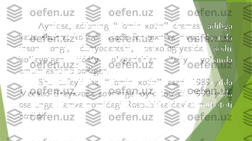 Ayniqsa,  adibning  “Temir  xotin”  dramasi  adibga 
katta  shuhrat  keltirdi.  Unda  fan-texnika  rivoji  davrida 
inson  ongi,  dunyoqarashi,  psixologiyasida  sodir 
bo‘layotgan  jiddiy  o‘zgarishlar  hajiy  yo‘sinda 
umumlashtirib berilgan. 
Shu  tufayli  ha  “Temir  xotin”  asari  1989-yilda 
Maqsud  Shayxzoda  sovriniga  loyiq  topildi.  1990-yilda 
esa  unga  Hamza  nomidagi  Respublika  davlat  mukofoti 
berildi                 