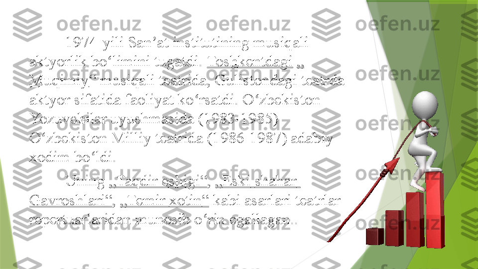 1974-yili San at institutining musiqali ʼ
aktyorlik bo limini tugatdi. 	
ʻ Toshkentdagi   „
Muqimiy “  musiqali teatrida, Gulistondagi teatrda 
aktyor sifatida faoliyat ko rsatdi. O zbekiston 	
ʻ ʻ
Yozuvchilar uyushmasida (1983-1985) 
O zbekiston Milliy teatrida (1986-1987) adabiy 	
ʻ
xodim bo ldi.	
ʻ
Uning	
  „ Taqdir   eshigi “ ,	  „ Eski   shahar  
Gavroshlari “ ,	
  „Temir  xotin “  	kabi asarlari teatrlar 
repertuarlaridan munosib o rin egallagan..	
ʻ                 