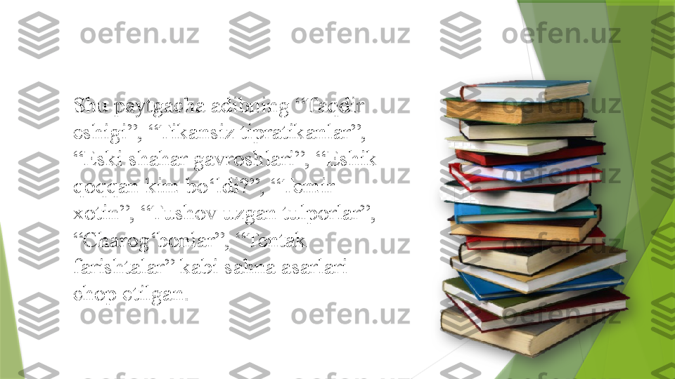 Shu paytgacha adibning “Taqdir 
eshigi”, “Tikansiz tipratikanlar”, 
“Eski shahar gavroshlari”, “Eshik 
qoqqan kim bo‘ldi?”, “Temir 
xotin”, “Tushov uzgan tulporlar”, 
“Charog‘bonlar”, “Tentak 
farishtalar” kabi sahna asarlari 
chop etilgan.                   