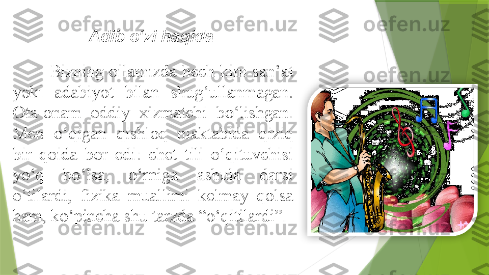 Adib o‘zi haqida  
Bizning  oilamizda  hech  kim  san’at 
yoki  adabiyot  bilan  shug‘ullanmagan. 
Ota-onam  oddiy  xizmatchi  bo‘lishgan. 
Men  o‘qigan  qishloq  maktabida  qiziq 
bir  qoida  bor  edi:  chet  tili  o‘qituvchisi 
yo‘q  bo‘lsa,  o‘rniga  ashula  darsi 
o‘tilardi,  fizika  muallimi  kelmay  qolsa 
ham, ko‘pincha shu tarzda “o‘qitilardi”.                   