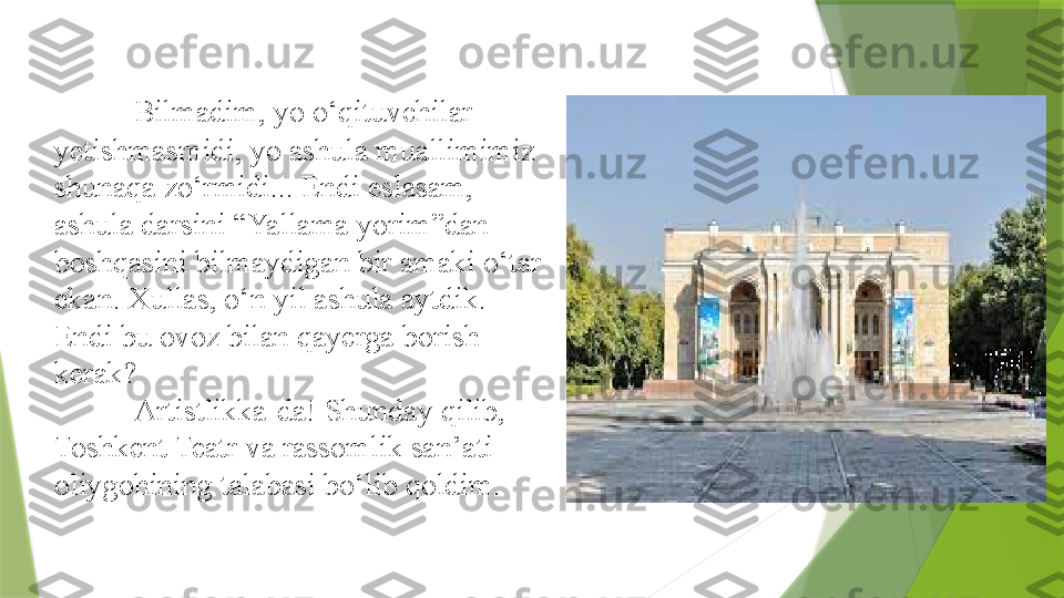 Bilmadim, yo o‘qituvchilar 
yetishmasmidi, yo ashula muallimimiz 
shunaqa zo‘rmidi... Endi eslasam, 
ashula darsini “Yallama yorim”dan 
boshqasini bilmaydigan bir amaki o‘tar 
ekan. Xullas, o‘n yil ashula aytdik. 
Endi bu ovoz bilan qayerga borish 
kerak? 
Artistlikka-da! Shunday qilib, 
Toshkent Teatr va rassomlik san’ati 
oliygohining talabasi bo‘lib qoldim.                 