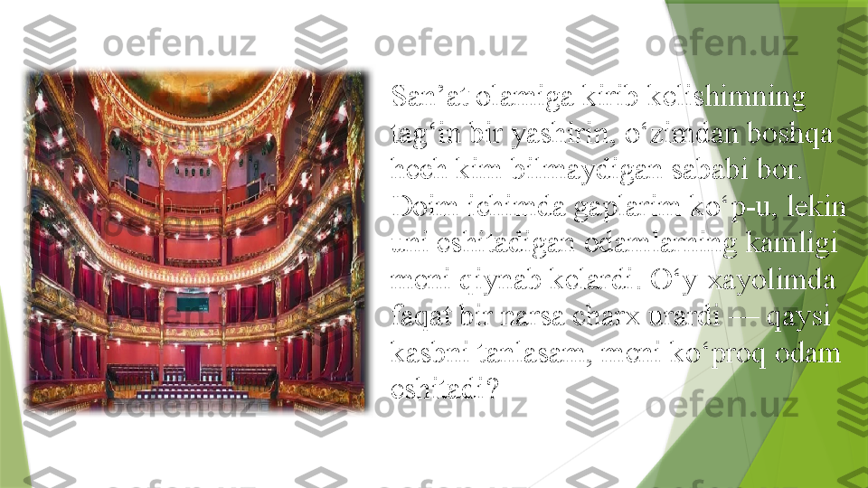 San’at olamiga kirib kelishimning 
tag‘in bir yashirin, o‘zimdan boshqa 
hech kim bilmaydigan sababi bor. 
Doim ichimda gaplarim ko‘p-u, lekin 
uni eshitadigan odamlarning kamligi 
meni qiynab kelardi. O‘y-xayolimda 
faqat bir narsa charx urardi — qaysi 
kasbni tanlasam, meni ko‘proq odam 
eshitadi?                  