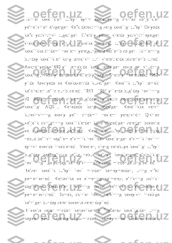 Ekinlar   kasalliklari   tufayli   ayrim   davlatlarning   qishloq   xo‘jaliklari
yo‘nalishlari o‘zgargan. Kofe daraxtining zang kasalligi tufayli Osiyoda
kofe   yetishtirish   tugatilgan.   G‘arbiy   yarim   sharda   yetishtirilayotgan
shakarqamishning   virusli   mozaika   kasalligi   tufayli   nobud   bo‘lishi
kasallikka chidamli navlarni yaratgungacha saqlanib qolgan. Ekinlarning
bunday   kasalliklari   keng   tarqalishi   turli   sharoitlarda   takrorlanib   turadi.
Avstraliyada   1890-yil   tamakida   keng   tarqalgan   soxta   un   shudring
kasalligi,   1958-yilda   dastlab   G‘arbiy,   keyin   Sharqiy   Yevropada,   1960-
yilda   Rossiyada   va   Kavkazortida   kuzatilgan.   Kasallik   tufayli   tamaki
ko‘chatlari   to‘liq   qurib   qoladi.   1953—1954-yillarda   bug‘doy   hosilining
70—80%   ni   nobud   qilgan   bug‘doyning   qattiq   qora   kuya   va   zang
kasalligi   AQSH,   Kanadada   keng   tarqalgan.   Kasallikka   qarshi
kurashishning   asosiy   yo‘li   chidamli   navlarni   yaratishdir.   Qishloq
xo‘jalik   ekinlarining   kasalliklardan   kelib   chiqadigan   zararlari   bevosita
va   bilvosita   turlarga   bo‘linadi.   Kasalliklar   tufayli   ekinlar   hosilining
nobud bo‘lishi sog‘lom o‘simlik hosilidan kasallangan o‘simlik hosilini
ayirish   asosida   hisoblanadi.   Masalan,   chang   qorakuya   kasalligi   tufayli
bug‘doy   boshog‘ining   to‘liq   nobud   bo‘lishi   kasallangan   o‘simliklar
hosilining 1 ga yerdagi kamayishining foizdagi miqdoriga teng bo‘ladi.
Ba’zan   kasallik   tufayli   hosil   miqdori   kamaymasdan,   uning   sifati
yomonlashadi.   Kartoshka   va   olmaning   kalmaraz,   o‘rikning   teshikli
dog‘lanish   kasalliklari   hosilning   tashqi   ko‘rinishini   va   mazasini
yomonlashtiradi.   Demak,   ekinlar   hosili   narxining   pasayishi   hisobiga
ko‘rilgan bunday zarar bevosita zarar deyiladi.
Bilvosita   zarar   miqdori   kartoshkaning   fitoftoroz   kasalligidan   uning
poyasi   yoki   tuganagining   miqdori   kamayishida   ifodalanmasdan, 