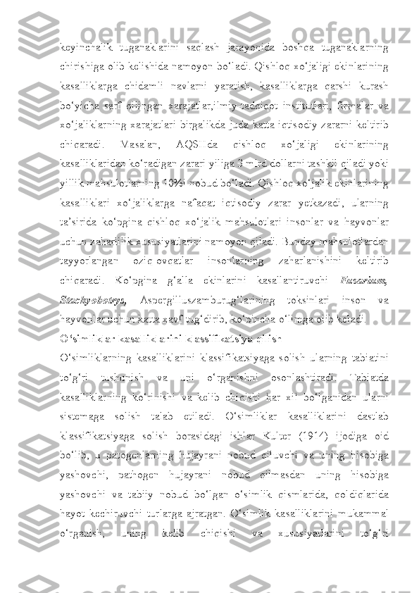 keyinchalik   tuganaklarini   saqlash   jarayonida   boshqa   tuganaklarning
chirishiga olib kelishida namoyon bo‘ladi. Qishloq xo‘jaligi ekinlarining
kasalliklarga   chidamli   navlarni   yaratish,   kasalliklarga   qarshi   kurash
bo‘yicha   sarf   qilingan   xarajatlar,ilmiy-tadqiqot   institutlari,   firmalar   va
xo‘jaliklarning xarajatlari  birgalikda juda katta iqtisodiy zararni keltirib
chiqaradi.   Masalan,   AQSHda   qishloq   xo‘jaligi   ekinlarining
kasalliklaridan ko‘radigan zarari yiliga 3 mlrd dollarni tashkil qiladi yoki
yillik mahsulotlarning 10%i nobud bo‘ladi. Qishloq xo‘jalik ekinlarining
kasalliklari   xo‘jaliklarga   nafaqat   iqtisodiy   zarar   yetkazadi,   ularning
ta’sirida   ko‘pgina   qishloq   xo‘jalik   mahsulotlari   insonlar   va   hayvonlar
uchun zaharlilik xususiyatlarini namoyon qiladi. Bunday mahsulotlardan
tayyorlangan   oziq-ovqatlar   insonlarning   zaharlanishini   keltirib
chiqaradi.   Ko‘pgina   g‘alla   ekinlarini   kasallantiruvchi   Fusarium,
Stachyobotrys,   Aspergilluszamburug‘larining   toksinlari   inson   va
hayvonlar uchun katta xavf tug‘dirib, ko‘pincha o‘limga olib keladi.
O‘simliklar kasalliklarini klassifikatsiya qilish
O‘simliklarning   kasalliklarini   klassifikatsiyaga   solish   ularning   tabiatini
to‘g‘ri   tushunish   va   uni   o‘rganishni   osonlashtiradi.   Tabiatda
kasalliklarning   ko‘rinishi   va   kelib   chiqishi   har   xil   bo‘lganidan   ularni
sistemaga   solish   talab   etiladi.   O‘simliklar   kasalliklarini   dastlab
klassifikatsiyaga   solish   borasidagi   ishlar   Kulter   (1914)   ijodiga   oid
bo‘lib,   u   patogenlarning   hujayrani   nobud   qiluvchi   va   uning   hisobiga
yashovchi,   pathogen   hujayrani   nobud   qilmasdan   uning   hisobiga
yashovchi   va   tabiiy   nobud   bo‘lgan   o‘simlik   qismlarida,   qoldiqlarida
hayot   kechiruvchi   turlarga   ajratgan.   O‘simlik   kasalliklarini   mukammal
o‘rganish,   uning   kelib   chiqishi   va   xususiyatlarini   to‘g‘ri 