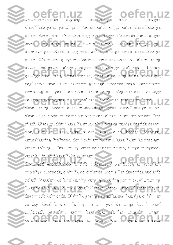 umumlashtirishda   quyidagi   prinsiplarga   amal     qiladigan
klassifikatsiyalar   yaratilgan.   Tashqi   ko‘rinishiga   ko‘ra   klassifikatsiya
qilish.   Kasalliklar   o‘simliklarning   kasallangan   a’zolarida   hosil   qilgan
tashqi   belgilariga   qarab   umumiy   prinsip   asosida   bir   guruhga
birlashtirilgan.   Kasallikning   hosil   bo‘lish   o‘rniga   qarab   klassifikatsiya
qilish.   O‘simlikning   ayrim   a’zolarini   kasallantiruvchi   va   o‘simlikning
butun   faoliyatini   o‘zgartiradigan   kasalliklarga   bo‘linadi.   Birinchi
guruhga olxo‘rining danaksizlanish, makkajo‘xorining pufakli qorakuya,
dog‘lanish   kasalliklari,   ikkinchi   guruhga   tuproqda   hayot   kechiruvchi
zamburug‘lar   yoki   ob-havo   sharoitining   o‘zgarishidan   vujudga
keladigan xloroz, sovuq urish, so‘lish, ildiz chirish kasalliklari kiradi.
Kasallikning   davom   etish   muddatlariga   qarab   klassifikatsiya   qilish.
Kasalliklar   qisqa   muddatli   va   surunkali   o‘tishi   bilan   bir-biridan   farq
qiladi. Qisqa muddatli kasalliklar tez o‘tib bir vegetatsiya davrida davom
etsa,   surunkali   kasalliklar   yildan   yilga   o‘tib   boradi.   Masalan,
kartoshkaning fitoftoroz, donli ekinlarning zang kasalliklari keltiradigan
zarari   ko‘pligi   tufayli   milliy   zarar   doirasidan   chiqib,   dunyo   miqyosida
zarar keltiruvchi kasallikka aylangan.
Surunkali   kasalliklarni   keltirib   chiqaruvchi   zamburug‘lar   sporalari,
mitseliysi tuproqda, o‘simlik qoldiqlarida uzoq yillar davomida saqlanib
qoladi. Masalan, ko‘k no‘xatning zang, g‘o‘zaning gommoz, vilt, tutning
fuzarioz   vilti   va   yuqumsiz   kasalliklardan   xloroz   uzoq   yillardan   buyon
davom etib kelmoqda. O‘simlik yoshiga qarab kalassifikatsiya qilish.Har
qanday   kasallik   o‘simlikning   ma’lum   yoshida   unga   kuchli   xavf
tug‘diradi.   Masalan,   ayrim   kasalliklar   ekinlar   urug‘dan   ungan
ko‘chatlarini   zararlasa,   ayrimlari   pitomniklarni,   ayrimlari   mevali 