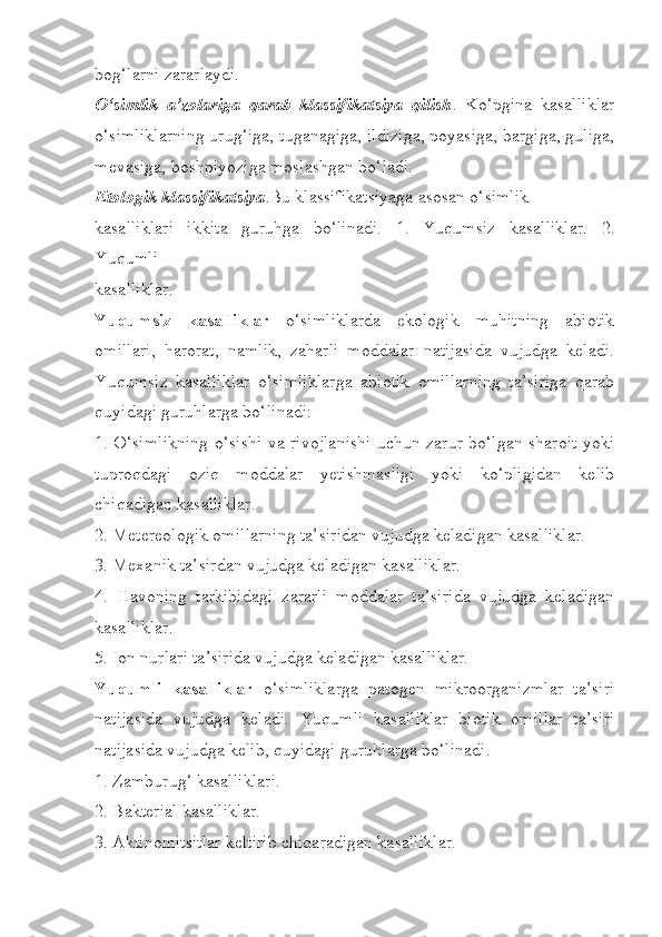 bog‘larni zararlaydi.
O‘simlik   a’zolariga   qarab   klassifikatsiya   qilish .   Ko‘pgina   kasalliklar
o‘simliklarning urug‘iga, tuganagiga, ildiziga, poyasiga, bargiga, guliga,
mevasiga, boshpiyoziga moslashgan bo‘ladi.
Etologik klassifikatsiya .Bu klassifikatsiyaga asosan o‘simlik
kasalliklari   ikkita   guruhga   bo‘linadi.   1.   Yuqumsiz   kasalliklar.   2.
Yuqumli
kasalliklar.
Yuqumsiz   kasalliklar   o‘simliklarda   ekologik   muhitning   abiotik
omillari,   harorat,   namlik,   zaharli   moddalar   natijasida   vujudga   keladi.
Yuqumsiz   kasalliklar   o‘simliklarga   abiotik   omillarning   ta’siriga   qarab
quyidagi guruhlarga bo‘linadi:
1. O‘simlikning o‘sishi va rivojlanishi uchun zarur bo‘lgan sharoit yoki
tuproqdagi   oziq   moddalar   yetishmasligi   yoki   ko‘pligidan   kelib
chiqadigan kasalliklar.
2. Metereologik omillarning ta’siridan vujudga keladigan kasalliklar.
3. Mexanik ta’sirdan vujudga keladigan kasalliklar.
4.   Havoning   tarkibidagi   zararli   moddalar   ta’sirida   vujudga   keladigan
kasalliklar.
5. Ion nurlari ta’sirida vujudga keladigan kasalliklar.
Yuqumli   kasalliklar   o‘simliklarga   patogen   mikroorganizmlar   ta’siri
natijasida   vujudga   keladi.   Yuqumli   kasalliklar   biotik   omillar   ta’siri
natijasida vujudga kelib, quyidagi guruhlarga bo‘linadi.
1. Zamburug‘ kasalliklari.
2. Bakterial kasalliklar.
3. Aktinomitsitlar keltirib chiqaradigan kasalliklar. 