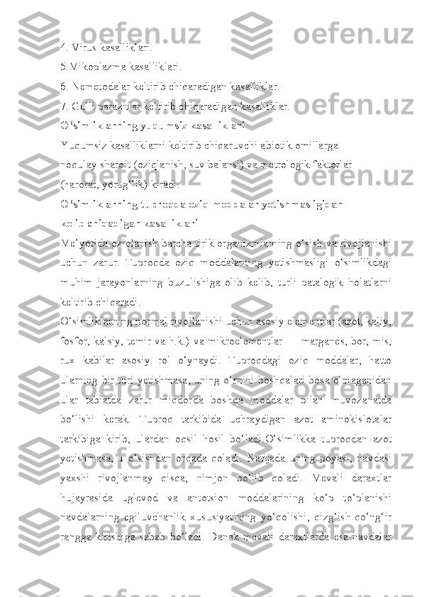 4. Virus kasalliklari.
5.Mikoplazma kasalliklari.
6. Nemetodalar keltirib chiqaradigan kasalliklar.
7. Gulli parazitlar keltirib chiqaradigan kasalliklar.
O‘simliklarning yuqumsiz kasalliklari
Yuqumsiz kasalliklarni keltirib chiqaruvchi abiotik omillarga
noqulay sharoit (oziqlanish, suv balansi) va metrologik faktorlar
(harorat, yorug‘lik) kiradi.
O‘simliklarning tuproqda oziq moddalar yetishmasligidan
kelib chiqadigan kasalliklari
Me’yorida oziqlanish barcha tirik organizmlarning o‘sish va rivojlanishi
uchun   zarur.   Tuproqda   oziq   moddalarning   yetishmasligi   o‘simlikdagi
muhim   jarayonlarning   buzulishiga   olib   kelib,   turli   patalogik   holatlarni
keltirib chiqaradi.
O‘simliklarning normal rivojlanishi uchun asosiy elementlar (azot, kaliy,
fosfor, kalsiy, temir va h.k.) va mikroelementlar — marganes, bor, mis,
rux   kabilar   asosiy   rol   o‘ynaydi.   Tuproqdagi   oziq   moddalar,   hatto
ularning bir turi yetishmasa, uning o‘rnini boshqalari bosa olmaganidan
ular   tabiatda   zarur   miqdorda   boshqa   moddalar   bilan   muvozanatda
bo‘lishi   kerak.   Tuproq   tarkibida   uchraydigan   azot   aminokislotalar
tarkibiga   kirib,   ulardan   oqsil   hosil   bo‘ladi.O‘simlikka   tuproqdan   azot
yetishmasa,   u   o‘sishdan   orqada   qoladi.   Natijada   uning   poyasi,   navdasi
yaxshi   rivojlanmay   qisqa,   nimjon   bo‘lib   qoladi.   Mevali   daraxtlar
hujayrasida   uglevod   va   antotsion   moddalarining   ko‘p   to‘planishi
navdalarning   egiluvchanlik   xususiyatining   yo‘qolishi,   qizg‘ish-qo‘ng‘ir
rangga   kirishiga   sabab   bo‘ladi.   Danak   mevali   daraxtlarda   esa   navdalar 