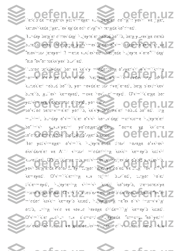 Tarkibida   marganes   yetishmagan   suli   barglari   qo‘ng‘ir-yashil   va   jigar,
kartoshkada jigar, lavlagida och qizg‘ish rangda ko‘rinadi.
Bunday barglar qirrasidagi hujayralar nobud bo‘lib, barg yuzasiga qarab
buralib   ketadi.   Marganes   yetishmasligidan   o‘simlikdagi   nafas   olish   va
fotosintez   jarayoni   2   marta   sustlashadi.   Natijada   hujayra   xlorofillidagi
foto fosfor reaksiyasi buziladi.
Tuproq   tarkibidagi   bor   va   kalsiy   miqdorining   o‘zgarishi   o‘simlikning
normal   o‘sishiga   ta’sir   qiladi.   Natijada,   o‘simlik   novdasining   uchki
kurtaklari   nobud   bo‘lib,   yon   novdalar   tez   rivojlanadi,   barg   plastinkasi
buralib,   gullash   kamayadi,   meva   hosil   qilmaydi.   O‘simliklarga   bor
yetishmasa, ildiz quruq chiryidi, yon ildiz
po‘stloq   parenximalari   yorilib,   kalsiy   to‘qimalari   nobud   bo‘ladi.   Eng
muhimi,   bunday   o‘simliklar   o‘sish   konusidagi   meristema   hujayralari
bo‘linish   xususiyatini   yo‘qotganligidan,   floema   va   ksilema
to‘qimalarining hosil bo‘lishi o‘zgarib ketadi. 
Bor   yetishmagan   o‘simlik   hujayralarida   tirozi   nozaga   o‘xshash
oksidazalar   va   ATF   sintezi   miqdorining   keskin   kamayib   ketishi
kuzatiladi.   O‘simliklarga   mis   yetishmasligi   natijasida   o‘sish   sustlashib,
yosh barglarda xloroz tufayli turgor holati yo‘qoladi va urug‘ hosil qilish
kamayadi.   O‘simliklarning   suv   rejimi   buziladi,   turgor   holati
tiklanmaydi,   hujayraning   shimish   kuchi   ko‘payib,   tranperatsiya
intensivligi   ortadi.   O‘simlik   sitoplazmasi   tarkibida   azot,   organik   fosfor
miqdori   keskin   kamayib   ketadi,   hujayraning   nafas   olish   intensivligi
ortib,   uning   issiq   va   sovuq   havoga   chidamliligi   kamayib   ketadi.
O‘simliklar   uchun   rux   elementi   hujayrada   ferment   faoliyatini
tezlashtirish   uchun   va   geteroauksinni   hosil   qilish   uchun   zarur.   Rux 