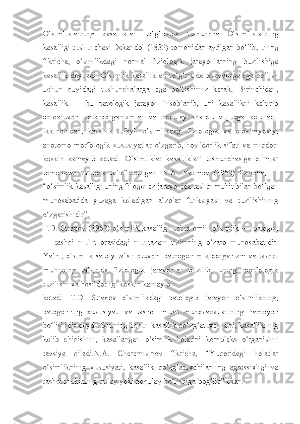 O ‘ simliklarning   kasalliklari   to ‘ g ‘ risida   tushuncha   O ‘ simliklarning
kasalligi   tushunchasi   Dekandol   (1832)   tomonidan   aytilgan   bo ‘ lib ,   uning
fikricha ,   o ‘ simlikdagi   normal   fiziologik   jarayonlarning   buzilishiga
kasallik   deyiladi .  O‘simlik kasalliklari to‘g‘risida tasavvurga ega bo‘lish
uchun   quyidagi   tushunchalarga   ega   bo‘lishimiz   kerak.   Birinchidan,
kasallik   —   bu   patologik   jarayon   hisoblanib,   uni   kasallikni   keltirib
chiqaruvchi   mikroorganizmlar   va   noqulay   sharoit   vujudga   keltiradi.
Ikkinchidan,   kasallik   tufayli   o‘simlikdagi   fiziologik   va   biokimyoviy,
anotomo-morfologik  xususiyatlar o‘zgarib, hosildorlik sifati va miqdori
keskin   kamayib   ketadi.   O‘simliklar   kasalliklari   tushunchasiga   olimlar
tomonidan   turlicha   ta’rif   berilgan.   N.A.   Naumov   (1952)   fikricha,   —
“o‘simlik kasalligi uning filogenez jarayonida tashqi muhit bilan bo‘lgan
munosabatida   yuzaga   keladigan   a’zolar   funksiyasi   va   tuzilishining
o‘zgarishidir”.
T.D. Straxov (1962) o‘simlik  kasalligi  uchta omil:  o‘simlik  — patogen
—   tashqi   muhit   orasidagi   muntazam   tizimning   o‘zaro   munosabatidir.
Ya’ni,   o‘simlik  salbiy   ta’sir   etuvchi  pathogen  mikroorganizm   va tashqi
muhitning   ta’sirida   fiziologik   jarayonlar   buzilib,   uning   morfologik
tuzilishi va hosildorligi keskin kamayib
ketadi.   T.D.   Straxov   o‘simlikdagi   patologik   jarayon   o‘simlikning,
patogenning   xususiyati   va   tashqi   muhit   munosabatlarining   namoyon
bo‘lishidir deydi. Shuning uchun kasallik qo‘zg‘atuvchisini, kasallikning
kelib   chiqishini,   kasallangan   o‘simlik   holatini   kompleks   o‘rganishni
tavsiya   qiladi.N.A.   Cheremisinov   fikricha,   “Yuqoridagi   holatlar
o‘simlikninig   xususiyati,   kasallik   qo‘zg‘atuvchilarning   agressivligi   va
tashqi muhitning qulay yoki noqulay bo‘lishiga bog‘liq” ekan. 